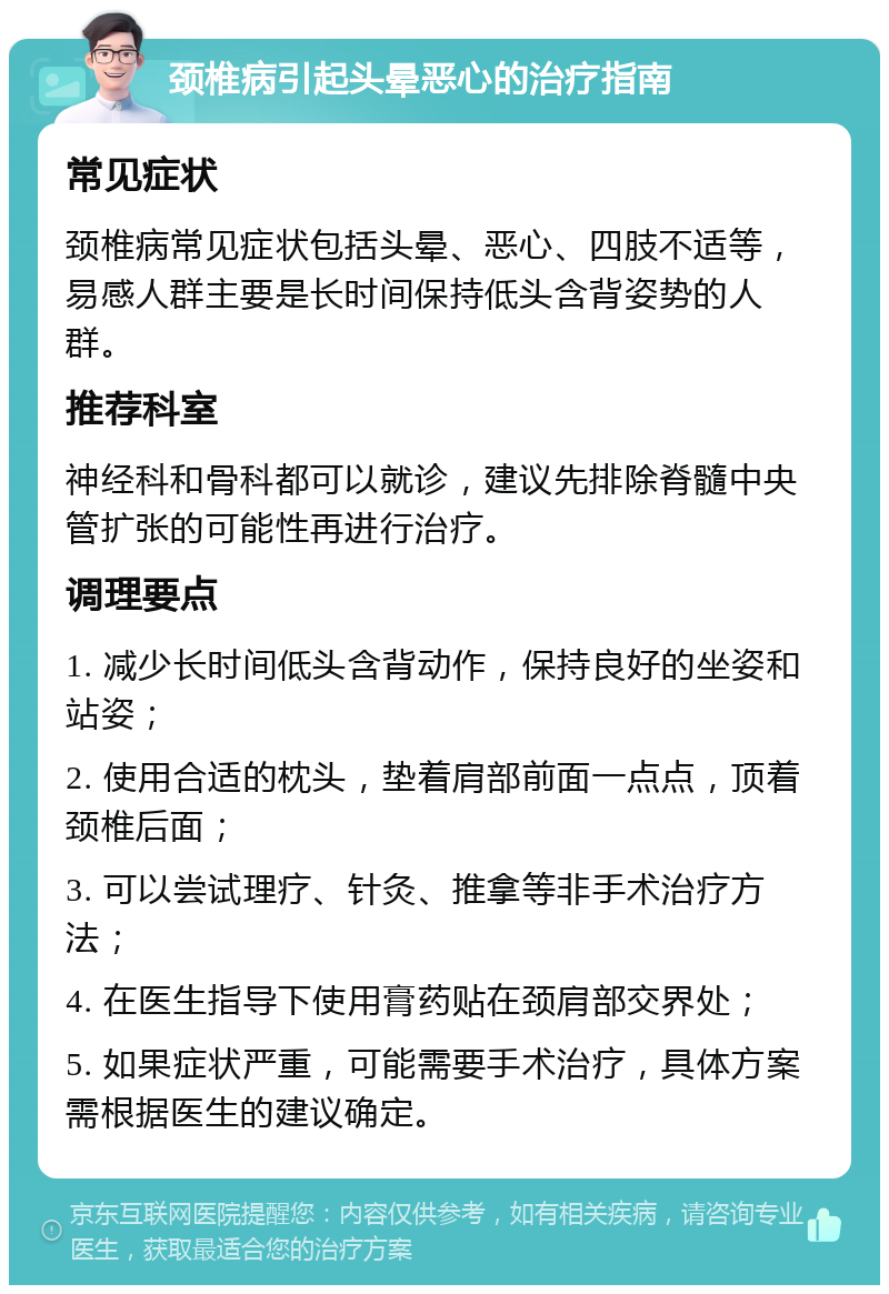 颈椎病引起头晕恶心的治疗指南 常见症状 颈椎病常见症状包括头晕、恶心、四肢不适等，易感人群主要是长时间保持低头含背姿势的人群。 推荐科室 神经科和骨科都可以就诊，建议先排除脊髓中央管扩张的可能性再进行治疗。 调理要点 1. 减少长时间低头含背动作，保持良好的坐姿和站姿； 2. 使用合适的枕头，垫着肩部前面一点点，顶着颈椎后面； 3. 可以尝试理疗、针灸、推拿等非手术治疗方法； 4. 在医生指导下使用膏药贴在颈肩部交界处； 5. 如果症状严重，可能需要手术治疗，具体方案需根据医生的建议确定。