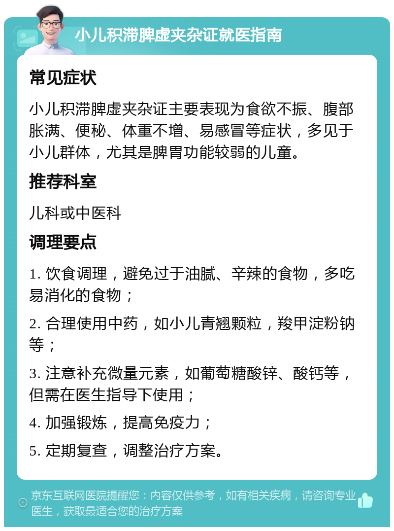 小儿积滞脾虚夹杂证就医指南 常见症状 小儿积滞脾虚夹杂证主要表现为食欲不振、腹部胀满、便秘、体重不增、易感冒等症状，多见于小儿群体，尤其是脾胃功能较弱的儿童。 推荐科室 儿科或中医科 调理要点 1. 饮食调理，避免过于油腻、辛辣的食物，多吃易消化的食物； 2. 合理使用中药，如小儿青翘颗粒，羧甲淀粉钠等； 3. 注意补充微量元素，如葡萄糖酸锌、酸钙等，但需在医生指导下使用； 4. 加强锻炼，提高免疫力； 5. 定期复查，调整治疗方案。