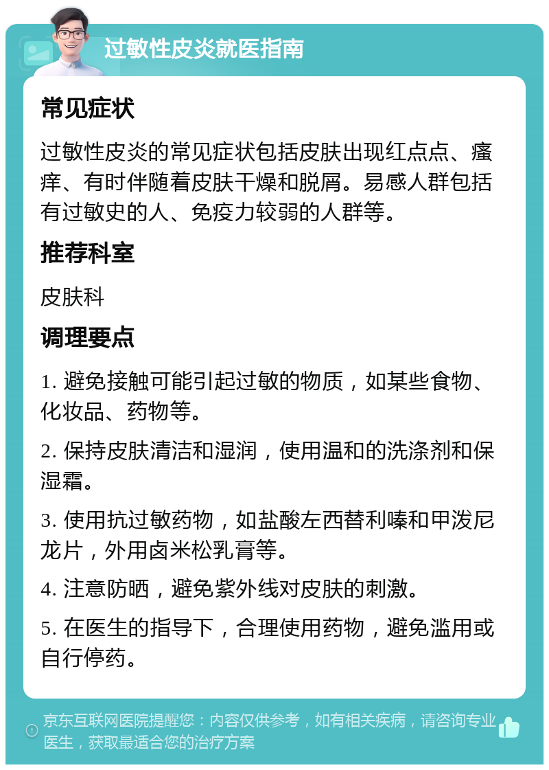 过敏性皮炎就医指南 常见症状 过敏性皮炎的常见症状包括皮肤出现红点点、瘙痒、有时伴随着皮肤干燥和脱屑。易感人群包括有过敏史的人、免疫力较弱的人群等。 推荐科室 皮肤科 调理要点 1. 避免接触可能引起过敏的物质，如某些食物、化妆品、药物等。 2. 保持皮肤清洁和湿润，使用温和的洗涤剂和保湿霜。 3. 使用抗过敏药物，如盐酸左西替利嗪和甲泼尼龙片，外用卤米松乳膏等。 4. 注意防晒，避免紫外线对皮肤的刺激。 5. 在医生的指导下，合理使用药物，避免滥用或自行停药。