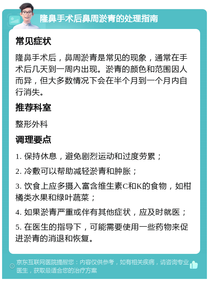 隆鼻手术后鼻周淤青的处理指南 常见症状 隆鼻手术后，鼻周淤青是常见的现象，通常在手术后几天到一周内出现。淤青的颜色和范围因人而异，但大多数情况下会在半个月到一个月内自行消失。 推荐科室 整形外科 调理要点 1. 保持休息，避免剧烈运动和过度劳累； 2. 冷敷可以帮助减轻淤青和肿胀； 3. 饮食上应多摄入富含维生素C和K的食物，如柑橘类水果和绿叶蔬菜； 4. 如果淤青严重或伴有其他症状，应及时就医； 5. 在医生的指导下，可能需要使用一些药物来促进淤青的消退和恢复。