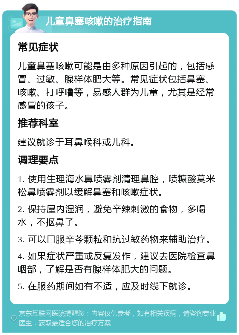 儿童鼻塞咳嗽的治疗指南 常见症状 儿童鼻塞咳嗽可能是由多种原因引起的，包括感冒、过敏、腺样体肥大等。常见症状包括鼻塞、咳嗽、打呼噜等，易感人群为儿童，尤其是经常感冒的孩子。 推荐科室 建议就诊于耳鼻喉科或儿科。 调理要点 1. 使用生理海水鼻喷雾剂清理鼻腔，喷糠酸莫米松鼻喷雾剂以缓解鼻塞和咳嗽症状。 2. 保持屋内湿润，避免辛辣刺激的食物，多喝水，不抠鼻子。 3. 可以口服辛芩颗粒和抗过敏药物来辅助治疗。 4. 如果症状严重或反复发作，建议去医院检查鼻咽部，了解是否有腺样体肥大的问题。 5. 在服药期间如有不适，应及时线下就诊。