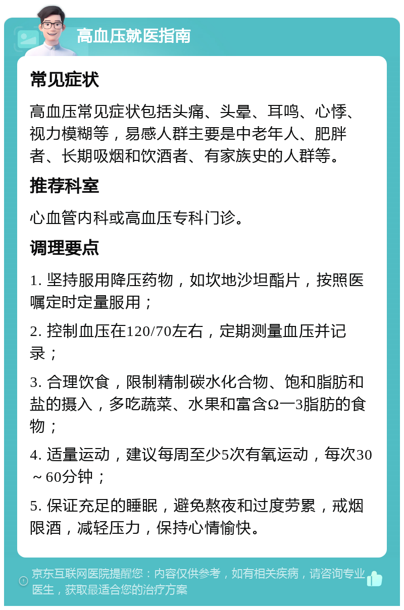 高血压就医指南 常见症状 高血压常见症状包括头痛、头晕、耳鸣、心悸、视力模糊等，易感人群主要是中老年人、肥胖者、长期吸烟和饮酒者、有家族史的人群等。 推荐科室 心血管内科或高血压专科门诊。 调理要点 1. 坚持服用降压药物，如坎地沙坦酯片，按照医嘱定时定量服用； 2. 控制血压在120/70左右，定期测量血压并记录； 3. 合理饮食，限制精制碳水化合物、饱和脂肪和盐的摄入，多吃蔬菜、水果和富含Ω一3脂肪的食物； 4. 适量运动，建议每周至少5次有氧运动，每次30～60分钟； 5. 保证充足的睡眠，避免熬夜和过度劳累，戒烟限酒，减轻压力，保持心情愉快。