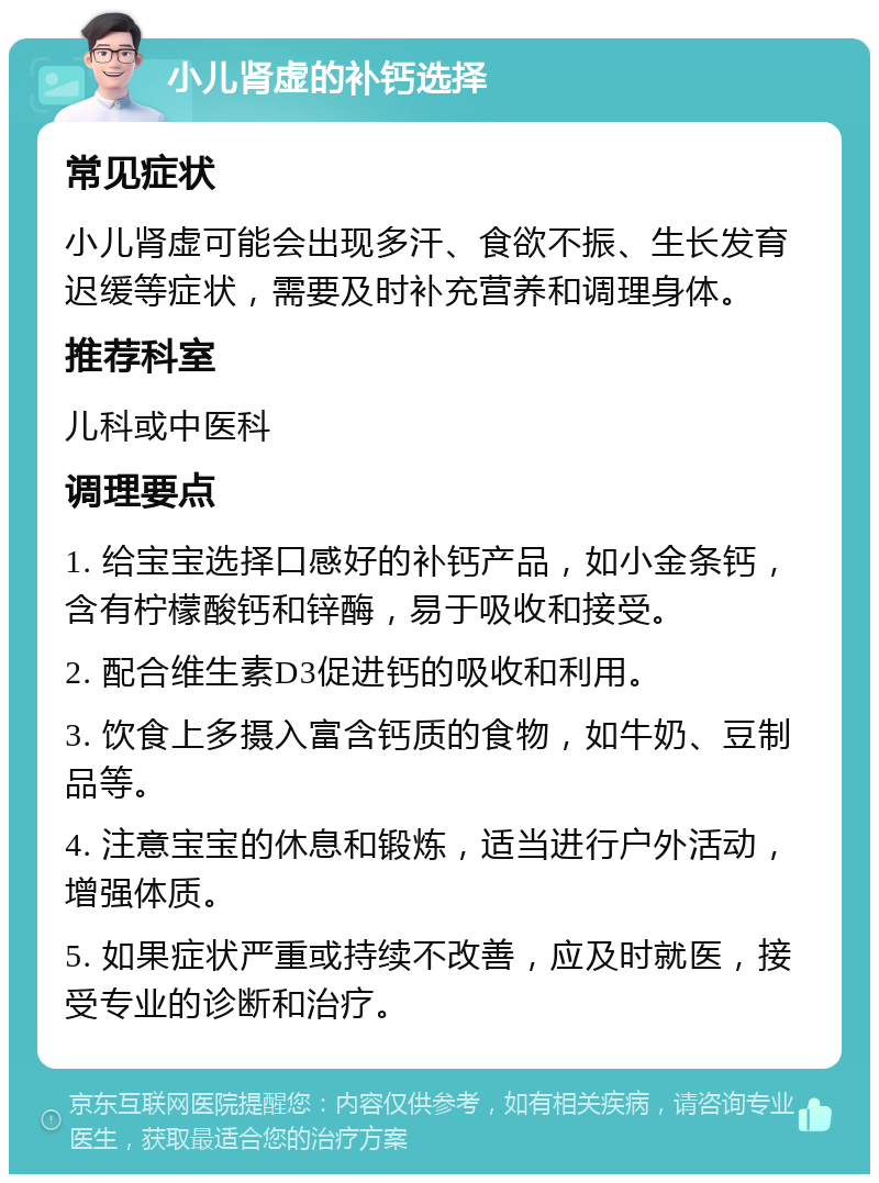 小儿肾虚的补钙选择 常见症状 小儿肾虚可能会出现多汗、食欲不振、生长发育迟缓等症状，需要及时补充营养和调理身体。 推荐科室 儿科或中医科 调理要点 1. 给宝宝选择口感好的补钙产品，如小金条钙，含有柠檬酸钙和锌酶，易于吸收和接受。 2. 配合维生素D3促进钙的吸收和利用。 3. 饮食上多摄入富含钙质的食物，如牛奶、豆制品等。 4. 注意宝宝的休息和锻炼，适当进行户外活动，增强体质。 5. 如果症状严重或持续不改善，应及时就医，接受专业的诊断和治疗。