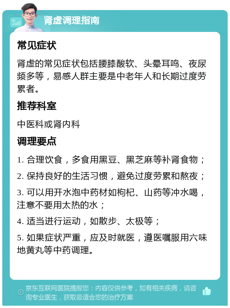 肾虚调理指南 常见症状 肾虚的常见症状包括腰膝酸软、头晕耳鸣、夜尿频多等，易感人群主要是中老年人和长期过度劳累者。 推荐科室 中医科或肾内科 调理要点 1. 合理饮食，多食用黑豆、黑芝麻等补肾食物； 2. 保持良好的生活习惯，避免过度劳累和熬夜； 3. 可以用开水泡中药材如枸杞、山药等冲水喝，注意不要用太热的水； 4. 适当进行运动，如散步、太极等； 5. 如果症状严重，应及时就医，遵医嘱服用六味地黄丸等中药调理。