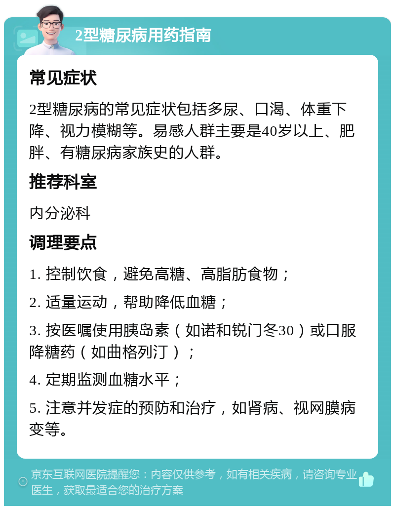 2型糖尿病用药指南 常见症状 2型糖尿病的常见症状包括多尿、口渴、体重下降、视力模糊等。易感人群主要是40岁以上、肥胖、有糖尿病家族史的人群。 推荐科室 内分泌科 调理要点 1. 控制饮食，避免高糖、高脂肪食物； 2. 适量运动，帮助降低血糖； 3. 按医嘱使用胰岛素（如诺和锐门冬30）或口服降糖药（如曲格列汀）； 4. 定期监测血糖水平； 5. 注意并发症的预防和治疗，如肾病、视网膜病变等。