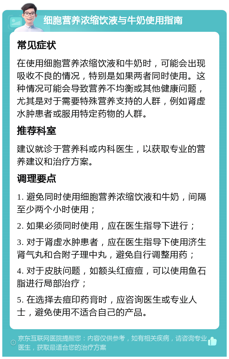 细胞营养浓缩饮液与牛奶使用指南 常见症状 在使用细胞营养浓缩饮液和牛奶时，可能会出现吸收不良的情况，特别是如果两者同时使用。这种情况可能会导致营养不均衡或其他健康问题，尤其是对于需要特殊营养支持的人群，例如肾虚水肿患者或服用特定药物的人群。 推荐科室 建议就诊于营养科或内科医生，以获取专业的营养建议和治疗方案。 调理要点 1. 避免同时使用细胞营养浓缩饮液和牛奶，间隔至少两个小时使用； 2. 如果必须同时使用，应在医生指导下进行； 3. 对于肾虚水肿患者，应在医生指导下使用济生肾气丸和合附子理中丸，避免自行调整用药； 4. 对于皮肤问题，如额头红痘痘，可以使用鱼石脂进行局部治疗； 5. 在选择去痘印药膏时，应咨询医生或专业人士，避免使用不适合自己的产品。