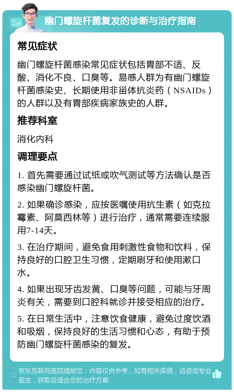 幽门螺旋杆菌复发的诊断与治疗指南 常见症状 幽门螺旋杆菌感染常见症状包括胃部不适、反酸、消化不良、口臭等。易感人群为有幽门螺旋杆菌感染史、长期使用非甾体抗炎药（NSAIDs）的人群以及有胃部疾病家族史的人群。 推荐科室 消化内科 调理要点 1. 首先需要通过试纸或吹气测试等方法确认是否感染幽门螺旋杆菌。 2. 如果确诊感染，应按医嘱使用抗生素（如克拉霉素、阿莫西林等）进行治疗，通常需要连续服用7-14天。 3. 在治疗期间，避免食用刺激性食物和饮料，保持良好的口腔卫生习惯，定期刷牙和使用漱口水。 4. 如果出现牙齿发黄、口臭等问题，可能与牙周炎有关，需要到口腔科就诊并接受相应的治疗。 5. 在日常生活中，注意饮食健康，避免过度饮酒和吸烟，保持良好的生活习惯和心态，有助于预防幽门螺旋杆菌感染的复发。