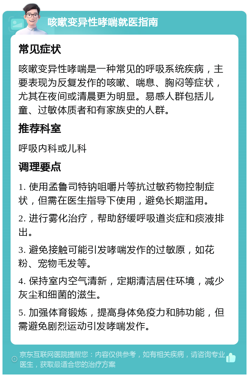 咳嗽变异性哮喘就医指南 常见症状 咳嗽变异性哮喘是一种常见的呼吸系统疾病，主要表现为反复发作的咳嗽、喘息、胸闷等症状，尤其在夜间或清晨更为明显。易感人群包括儿童、过敏体质者和有家族史的人群。 推荐科室 呼吸内科或儿科 调理要点 1. 使用孟鲁司特钠咀嚼片等抗过敏药物控制症状，但需在医生指导下使用，避免长期滥用。 2. 进行雾化治疗，帮助舒缓呼吸道炎症和痰液排出。 3. 避免接触可能引发哮喘发作的过敏原，如花粉、宠物毛发等。 4. 保持室内空气清新，定期清洁居住环境，减少灰尘和细菌的滋生。 5. 加强体育锻炼，提高身体免疫力和肺功能，但需避免剧烈运动引发哮喘发作。