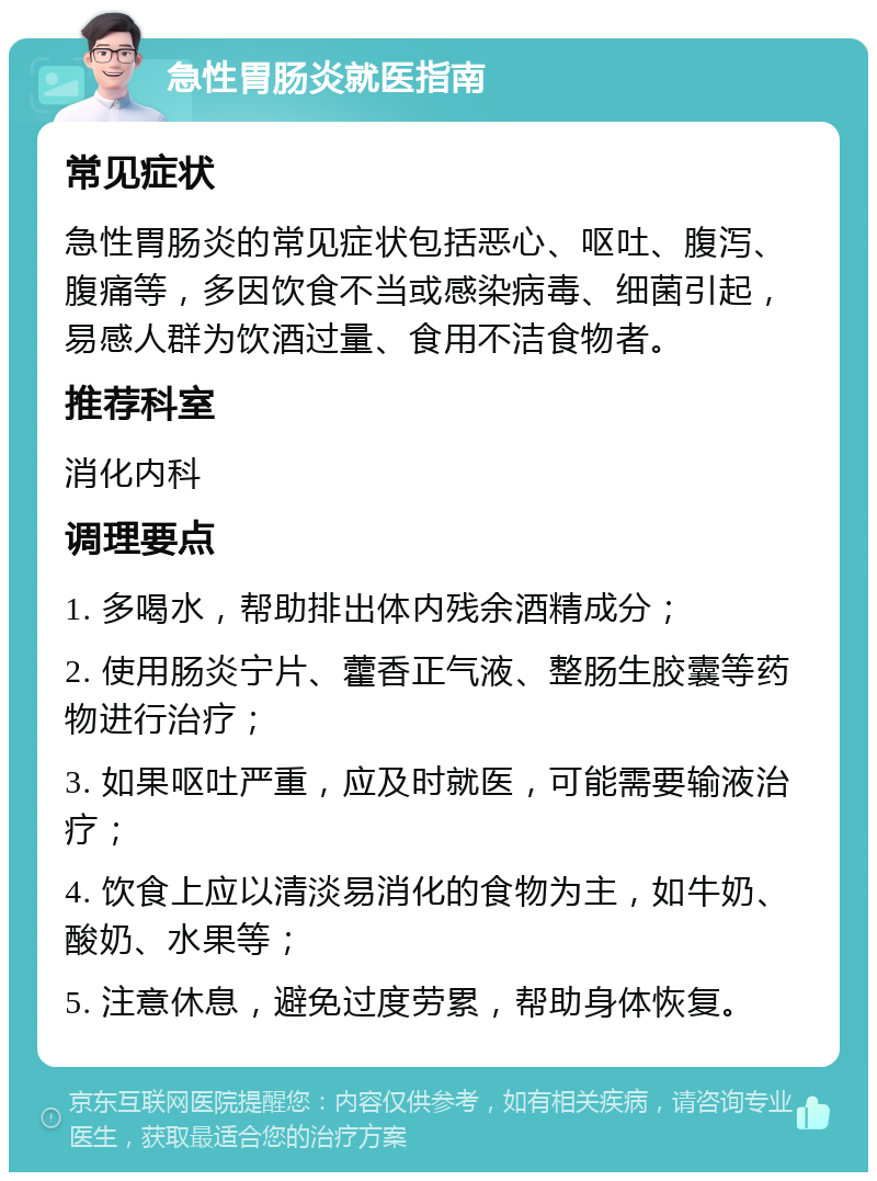 急性胃肠炎就医指南 常见症状 急性胃肠炎的常见症状包括恶心、呕吐、腹泻、腹痛等，多因饮食不当或感染病毒、细菌引起，易感人群为饮酒过量、食用不洁食物者。 推荐科室 消化内科 调理要点 1. 多喝水，帮助排出体内残余酒精成分； 2. 使用肠炎宁片、藿香正气液、整肠生胶囊等药物进行治疗； 3. 如果呕吐严重，应及时就医，可能需要输液治疗； 4. 饮食上应以清淡易消化的食物为主，如牛奶、酸奶、水果等； 5. 注意休息，避免过度劳累，帮助身体恢复。