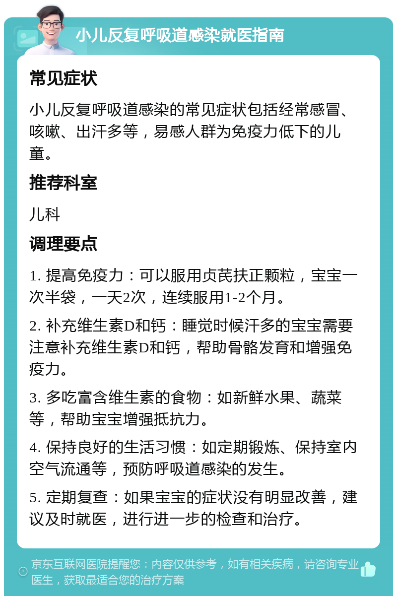 小儿反复呼吸道感染就医指南 常见症状 小儿反复呼吸道感染的常见症状包括经常感冒、咳嗽、出汗多等，易感人群为免疫力低下的儿童。 推荐科室 儿科 调理要点 1. 提高免疫力：可以服用贞芪扶正颗粒，宝宝一次半袋，一天2次，连续服用1-2个月。 2. 补充维生素D和钙：睡觉时候汗多的宝宝需要注意补充维生素D和钙，帮助骨骼发育和增强免疫力。 3. 多吃富含维生素的食物：如新鲜水果、蔬菜等，帮助宝宝增强抵抗力。 4. 保持良好的生活习惯：如定期锻炼、保持室内空气流通等，预防呼吸道感染的发生。 5. 定期复查：如果宝宝的症状没有明显改善，建议及时就医，进行进一步的检查和治疗。