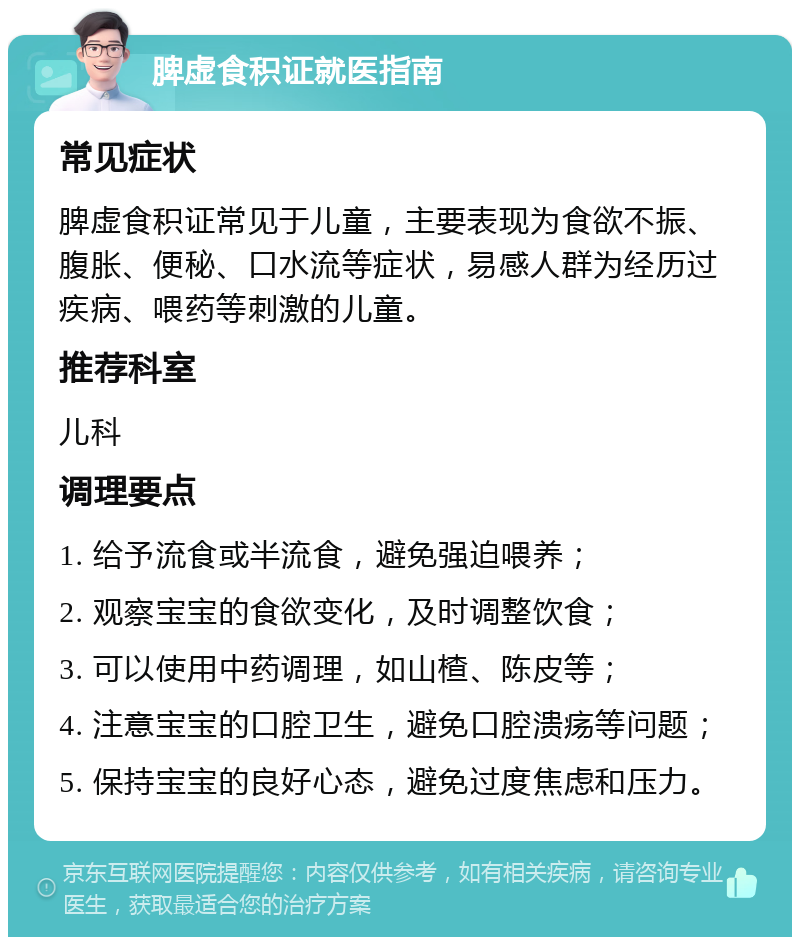 脾虚食积证就医指南 常见症状 脾虚食积证常见于儿童，主要表现为食欲不振、腹胀、便秘、口水流等症状，易感人群为经历过疾病、喂药等刺激的儿童。 推荐科室 儿科 调理要点 1. 给予流食或半流食，避免强迫喂养； 2. 观察宝宝的食欲变化，及时调整饮食； 3. 可以使用中药调理，如山楂、陈皮等； 4. 注意宝宝的口腔卫生，避免口腔溃疡等问题； 5. 保持宝宝的良好心态，避免过度焦虑和压力。