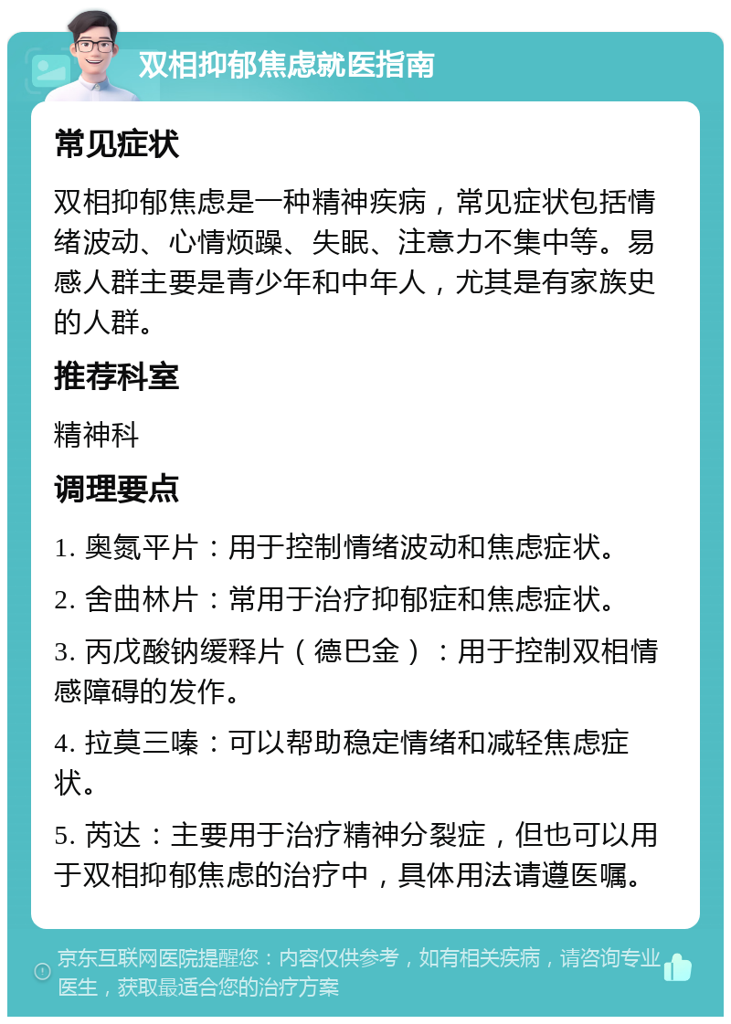 双相抑郁焦虑就医指南 常见症状 双相抑郁焦虑是一种精神疾病，常见症状包括情绪波动、心情烦躁、失眠、注意力不集中等。易感人群主要是青少年和中年人，尤其是有家族史的人群。 推荐科室 精神科 调理要点 1. 奥氮平片：用于控制情绪波动和焦虑症状。 2. 舍曲林片：常用于治疗抑郁症和焦虑症状。 3. 丙戊酸钠缓释片（德巴金）：用于控制双相情感障碍的发作。 4. 拉莫三嗪：可以帮助稳定情绪和减轻焦虑症状。 5. 芮达：主要用于治疗精神分裂症，但也可以用于双相抑郁焦虑的治疗中，具体用法请遵医嘱。