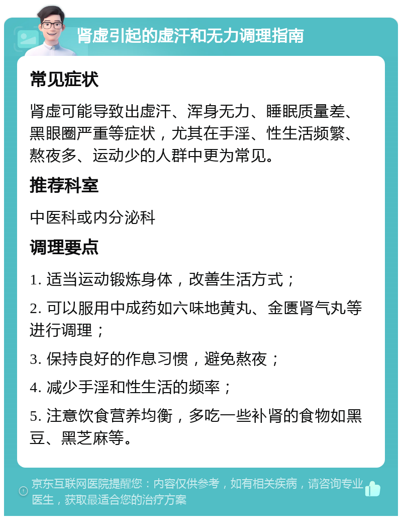 肾虚引起的虚汗和无力调理指南 常见症状 肾虚可能导致出虚汗、浑身无力、睡眠质量差、黑眼圈严重等症状，尤其在手淫、性生活频繁、熬夜多、运动少的人群中更为常见。 推荐科室 中医科或内分泌科 调理要点 1. 适当运动锻炼身体，改善生活方式； 2. 可以服用中成药如六味地黄丸、金匮肾气丸等进行调理； 3. 保持良好的作息习惯，避免熬夜； 4. 减少手淫和性生活的频率； 5. 注意饮食营养均衡，多吃一些补肾的食物如黑豆、黑芝麻等。