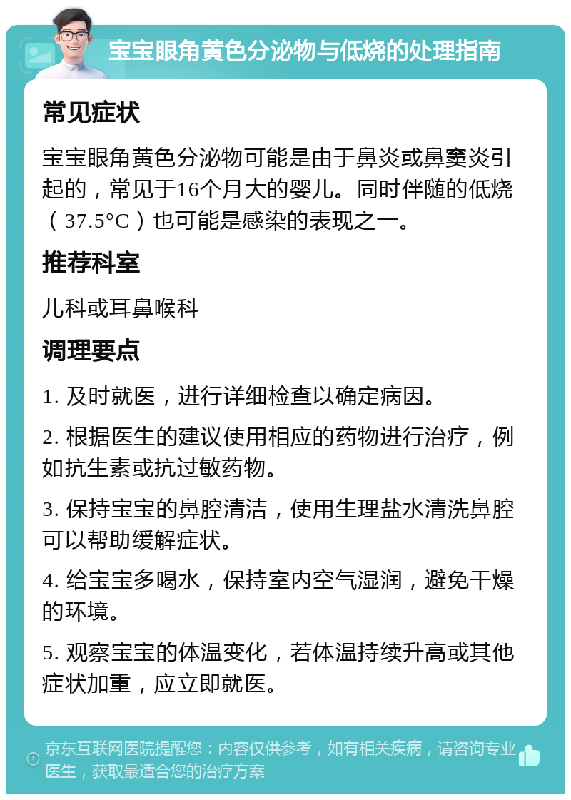 宝宝眼角黄色分泌物与低烧的处理指南 常见症状 宝宝眼角黄色分泌物可能是由于鼻炎或鼻窦炎引起的，常见于16个月大的婴儿。同时伴随的低烧（37.5°C）也可能是感染的表现之一。 推荐科室 儿科或耳鼻喉科 调理要点 1. 及时就医，进行详细检查以确定病因。 2. 根据医生的建议使用相应的药物进行治疗，例如抗生素或抗过敏药物。 3. 保持宝宝的鼻腔清洁，使用生理盐水清洗鼻腔可以帮助缓解症状。 4. 给宝宝多喝水，保持室内空气湿润，避免干燥的环境。 5. 观察宝宝的体温变化，若体温持续升高或其他症状加重，应立即就医。