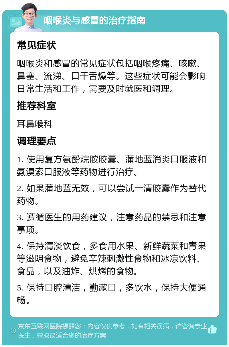 咽喉炎与感冒的治疗指南 常见症状 咽喉炎和感冒的常见症状包括咽喉疼痛、咳嗽、鼻塞、流涕、口干舌燥等。这些症状可能会影响日常生活和工作，需要及时就医和调理。 推荐科室 耳鼻喉科 调理要点 1. 使用复方氨酚烷胺胶囊、蒲地蓝消炎口服液和氨溴索口服液等药物进行治疗。 2. 如果蒲地蓝无效，可以尝试一清胶囊作为替代药物。 3. 遵循医生的用药建议，注意药品的禁忌和注意事项。 4. 保持清淡饮食，多食用水果、新鲜蔬菜和青果等滋阴食物，避免辛辣刺激性食物和冰凉饮料、食品，以及油炸、烘烤的食物。 5. 保持口腔清洁，勤漱口，多饮水，保持大便通畅。