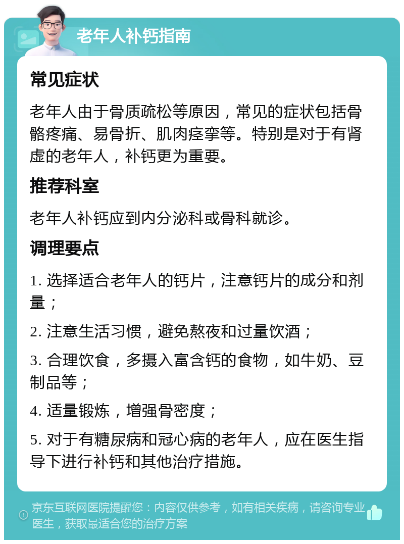 老年人补钙指南 常见症状 老年人由于骨质疏松等原因，常见的症状包括骨骼疼痛、易骨折、肌肉痉挛等。特别是对于有肾虚的老年人，补钙更为重要。 推荐科室 老年人补钙应到内分泌科或骨科就诊。 调理要点 1. 选择适合老年人的钙片，注意钙片的成分和剂量； 2. 注意生活习惯，避免熬夜和过量饮酒； 3. 合理饮食，多摄入富含钙的食物，如牛奶、豆制品等； 4. 适量锻炼，增强骨密度； 5. 对于有糖尿病和冠心病的老年人，应在医生指导下进行补钙和其他治疗措施。