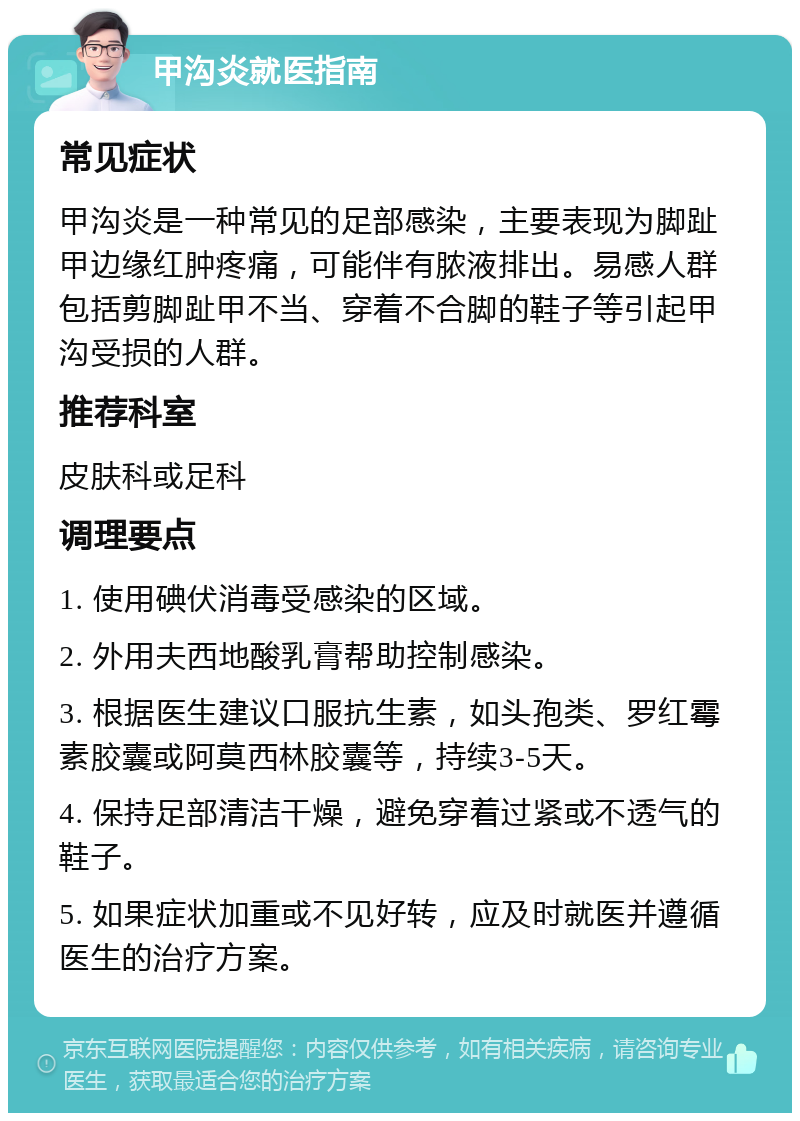 甲沟炎就医指南 常见症状 甲沟炎是一种常见的足部感染，主要表现为脚趾甲边缘红肿疼痛，可能伴有脓液排出。易感人群包括剪脚趾甲不当、穿着不合脚的鞋子等引起甲沟受损的人群。 推荐科室 皮肤科或足科 调理要点 1. 使用碘伏消毒受感染的区域。 2. 外用夫西地酸乳膏帮助控制感染。 3. 根据医生建议口服抗生素，如头孢类、罗红霉素胶囊或阿莫西林胶囊等，持续3-5天。 4. 保持足部清洁干燥，避免穿着过紧或不透气的鞋子。 5. 如果症状加重或不见好转，应及时就医并遵循医生的治疗方案。