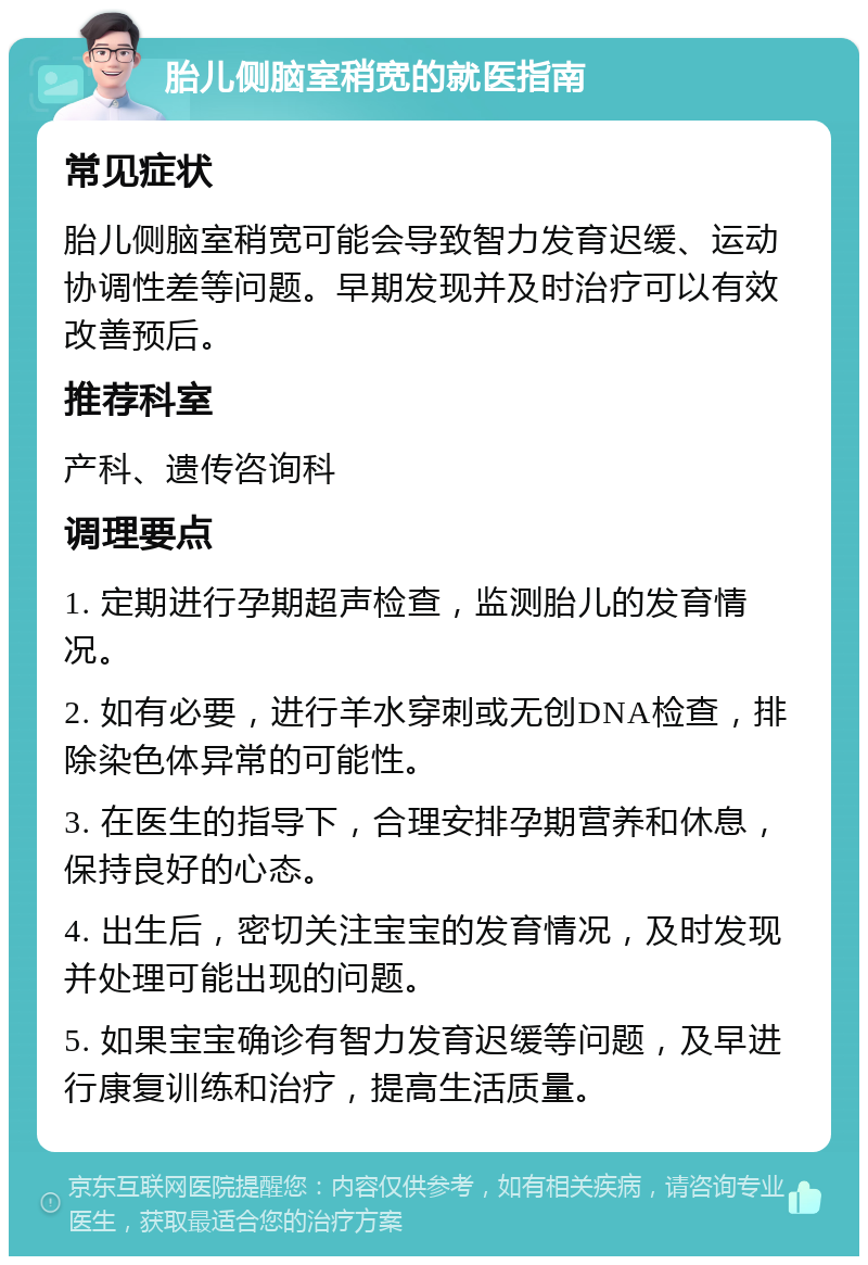 胎儿侧脑室稍宽的就医指南 常见症状 胎儿侧脑室稍宽可能会导致智力发育迟缓、运动协调性差等问题。早期发现并及时治疗可以有效改善预后。 推荐科室 产科、遗传咨询科 调理要点 1. 定期进行孕期超声检查，监测胎儿的发育情况。 2. 如有必要，进行羊水穿刺或无创DNA检查，排除染色体异常的可能性。 3. 在医生的指导下，合理安排孕期营养和休息，保持良好的心态。 4. 出生后，密切关注宝宝的发育情况，及时发现并处理可能出现的问题。 5. 如果宝宝确诊有智力发育迟缓等问题，及早进行康复训练和治疗，提高生活质量。