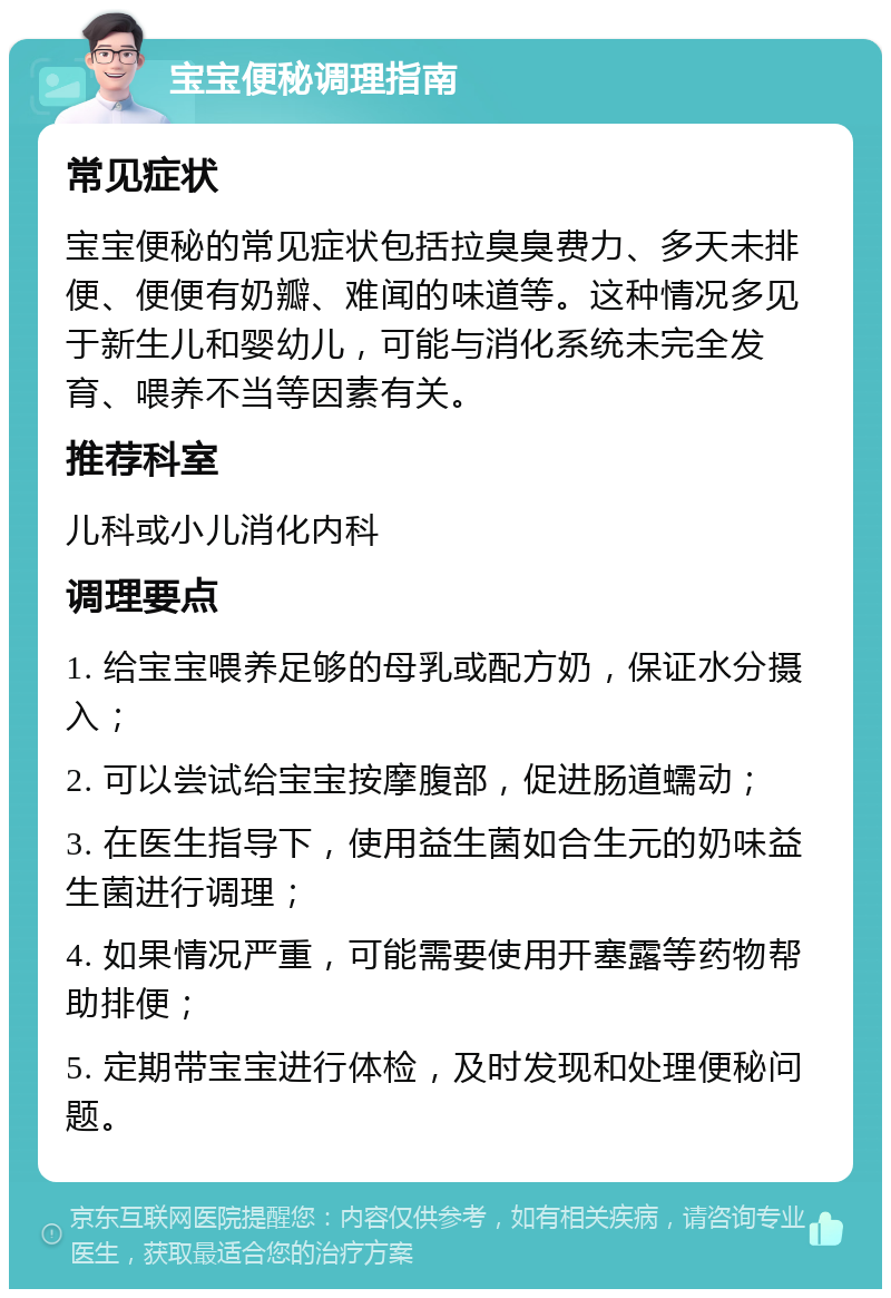 宝宝便秘调理指南 常见症状 宝宝便秘的常见症状包括拉臭臭费力、多天未排便、便便有奶瓣、难闻的味道等。这种情况多见于新生儿和婴幼儿，可能与消化系统未完全发育、喂养不当等因素有关。 推荐科室 儿科或小儿消化内科 调理要点 1. 给宝宝喂养足够的母乳或配方奶，保证水分摄入； 2. 可以尝试给宝宝按摩腹部，促进肠道蠕动； 3. 在医生指导下，使用益生菌如合生元的奶味益生菌进行调理； 4. 如果情况严重，可能需要使用开塞露等药物帮助排便； 5. 定期带宝宝进行体检，及时发现和处理便秘问题。