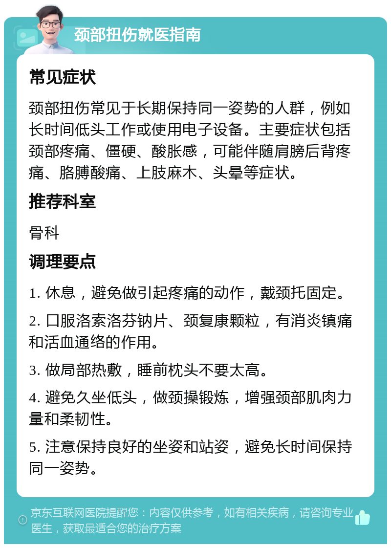 颈部扭伤就医指南 常见症状 颈部扭伤常见于长期保持同一姿势的人群，例如长时间低头工作或使用电子设备。主要症状包括颈部疼痛、僵硬、酸胀感，可能伴随肩膀后背疼痛、胳膊酸痛、上肢麻木、头晕等症状。 推荐科室 骨科 调理要点 1. 休息，避免做引起疼痛的动作，戴颈托固定。 2. 口服洛索洛芬钠片、颈复康颗粒，有消炎镇痛和活血通络的作用。 3. 做局部热敷，睡前枕头不要太高。 4. 避免久坐低头，做颈操锻炼，增强颈部肌肉力量和柔韧性。 5. 注意保持良好的坐姿和站姿，避免长时间保持同一姿势。