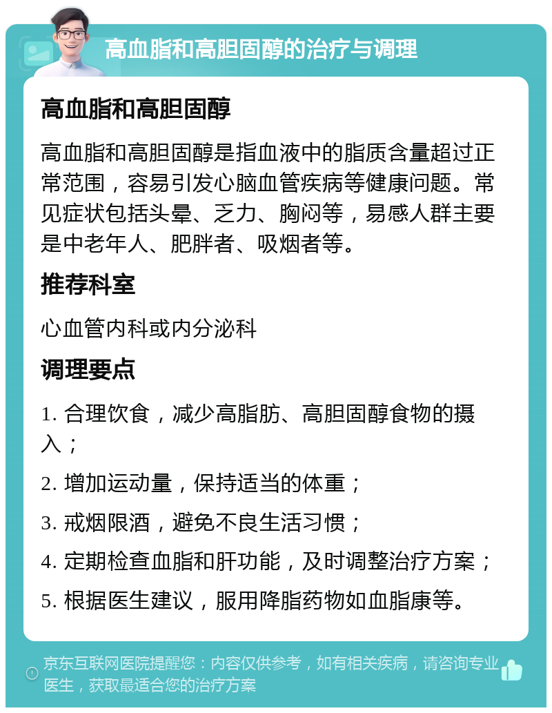 高血脂和高胆固醇的治疗与调理 高血脂和高胆固醇 高血脂和高胆固醇是指血液中的脂质含量超过正常范围，容易引发心脑血管疾病等健康问题。常见症状包括头晕、乏力、胸闷等，易感人群主要是中老年人、肥胖者、吸烟者等。 推荐科室 心血管内科或内分泌科 调理要点 1. 合理饮食，减少高脂肪、高胆固醇食物的摄入； 2. 增加运动量，保持适当的体重； 3. 戒烟限酒，避免不良生活习惯； 4. 定期检查血脂和肝功能，及时调整治疗方案； 5. 根据医生建议，服用降脂药物如血脂康等。