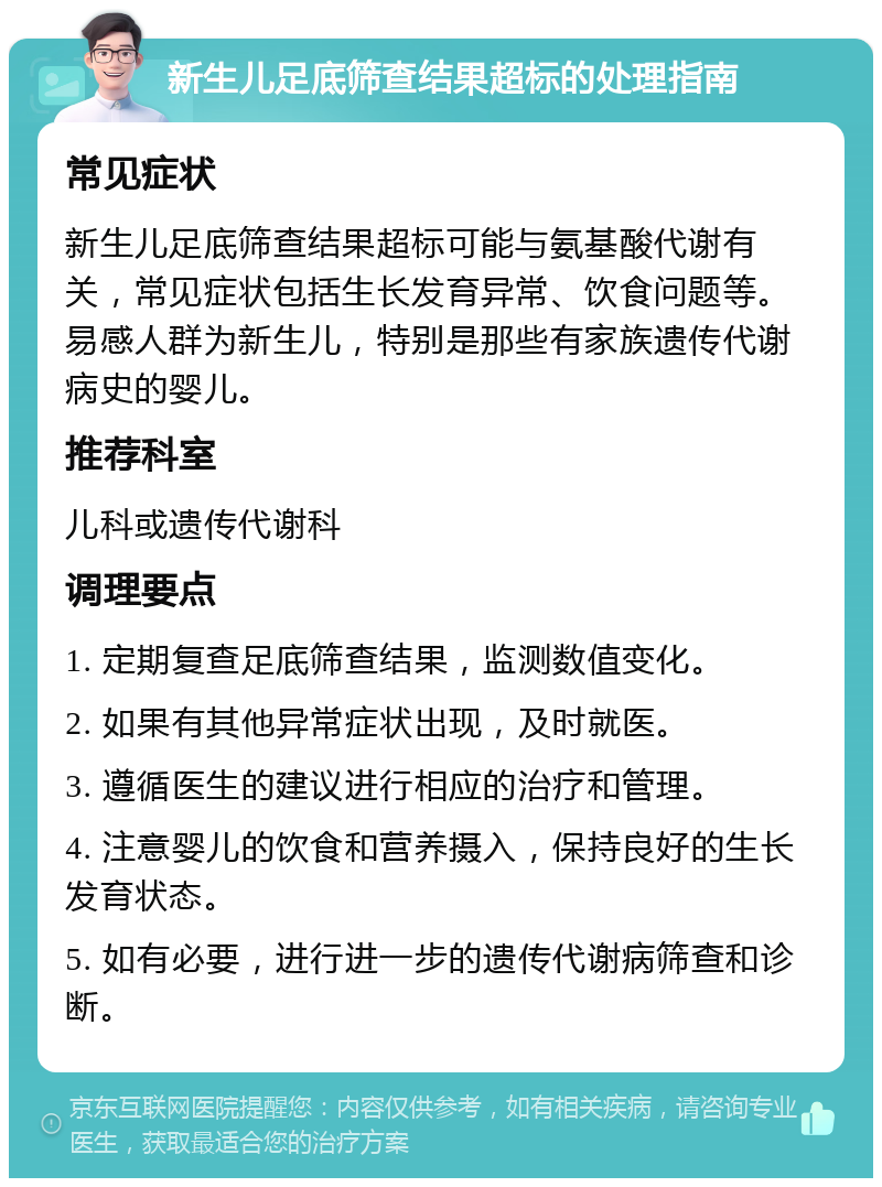 新生儿足底筛查结果超标的处理指南 常见症状 新生儿足底筛查结果超标可能与氨基酸代谢有关，常见症状包括生长发育异常、饮食问题等。易感人群为新生儿，特别是那些有家族遗传代谢病史的婴儿。 推荐科室 儿科或遗传代谢科 调理要点 1. 定期复查足底筛查结果，监测数值变化。 2. 如果有其他异常症状出现，及时就医。 3. 遵循医生的建议进行相应的治疗和管理。 4. 注意婴儿的饮食和营养摄入，保持良好的生长发育状态。 5. 如有必要，进行进一步的遗传代谢病筛查和诊断。