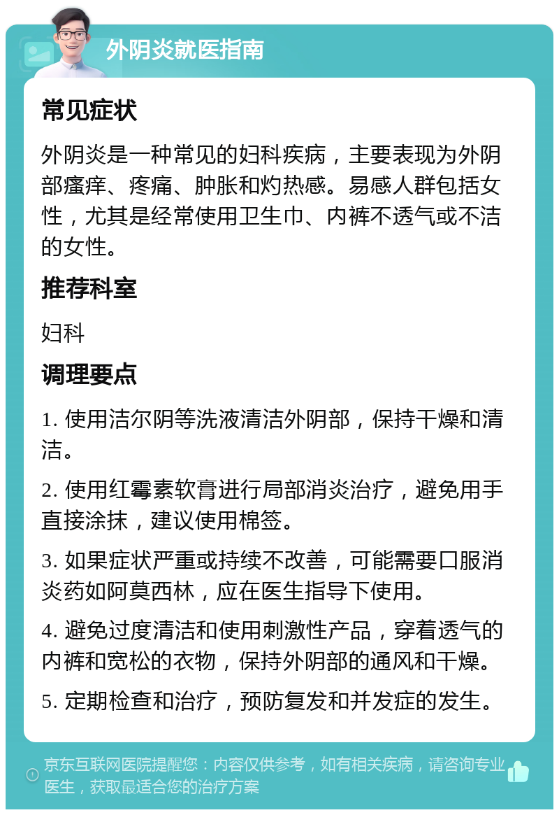 外阴炎就医指南 常见症状 外阴炎是一种常见的妇科疾病，主要表现为外阴部瘙痒、疼痛、肿胀和灼热感。易感人群包括女性，尤其是经常使用卫生巾、内裤不透气或不洁的女性。 推荐科室 妇科 调理要点 1. 使用洁尔阴等洗液清洁外阴部，保持干燥和清洁。 2. 使用红霉素软膏进行局部消炎治疗，避免用手直接涂抹，建议使用棉签。 3. 如果症状严重或持续不改善，可能需要口服消炎药如阿莫西林，应在医生指导下使用。 4. 避免过度清洁和使用刺激性产品，穿着透气的内裤和宽松的衣物，保持外阴部的通风和干燥。 5. 定期检查和治疗，预防复发和并发症的发生。