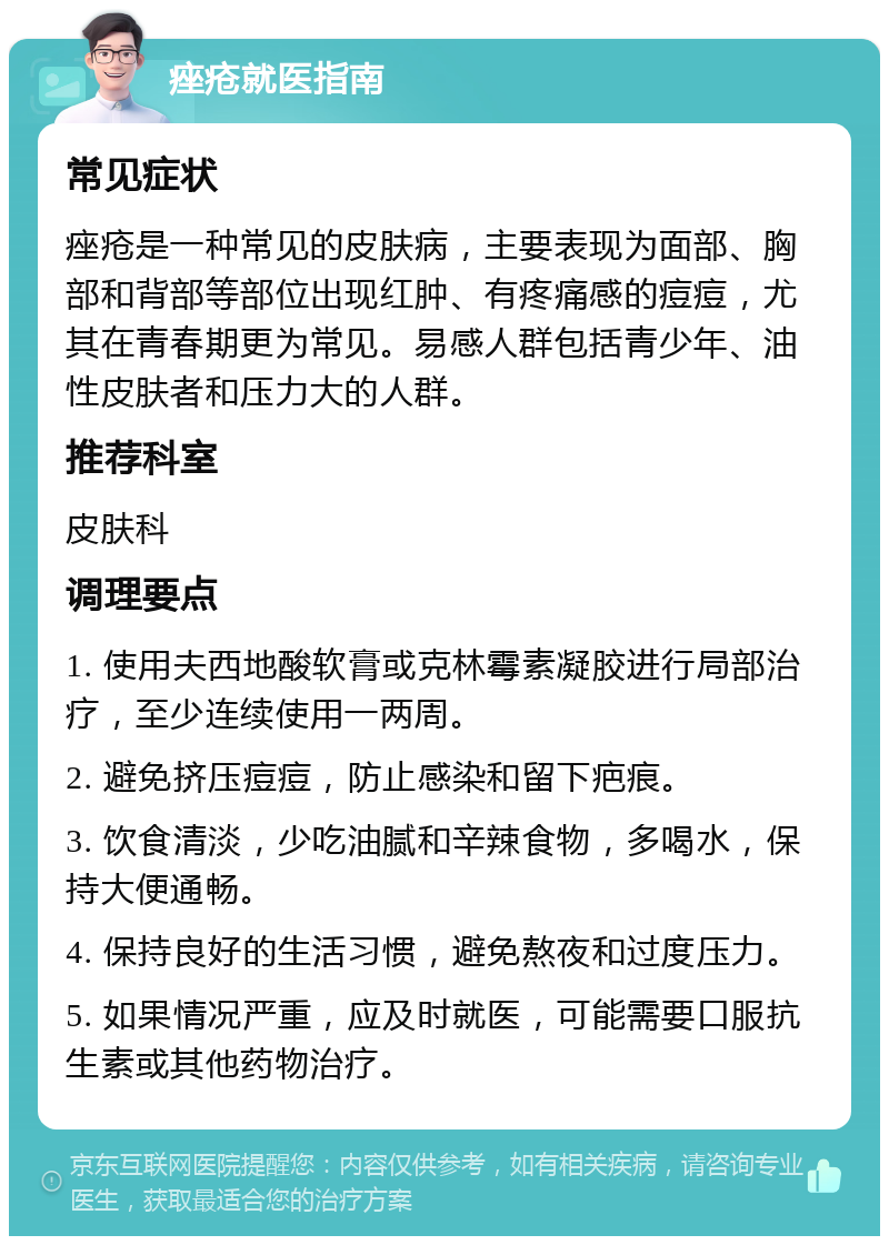 痤疮就医指南 常见症状 痤疮是一种常见的皮肤病，主要表现为面部、胸部和背部等部位出现红肿、有疼痛感的痘痘，尤其在青春期更为常见。易感人群包括青少年、油性皮肤者和压力大的人群。 推荐科室 皮肤科 调理要点 1. 使用夫西地酸软膏或克林霉素凝胶进行局部治疗，至少连续使用一两周。 2. 避免挤压痘痘，防止感染和留下疤痕。 3. 饮食清淡，少吃油腻和辛辣食物，多喝水，保持大便通畅。 4. 保持良好的生活习惯，避免熬夜和过度压力。 5. 如果情况严重，应及时就医，可能需要口服抗生素或其他药物治疗。