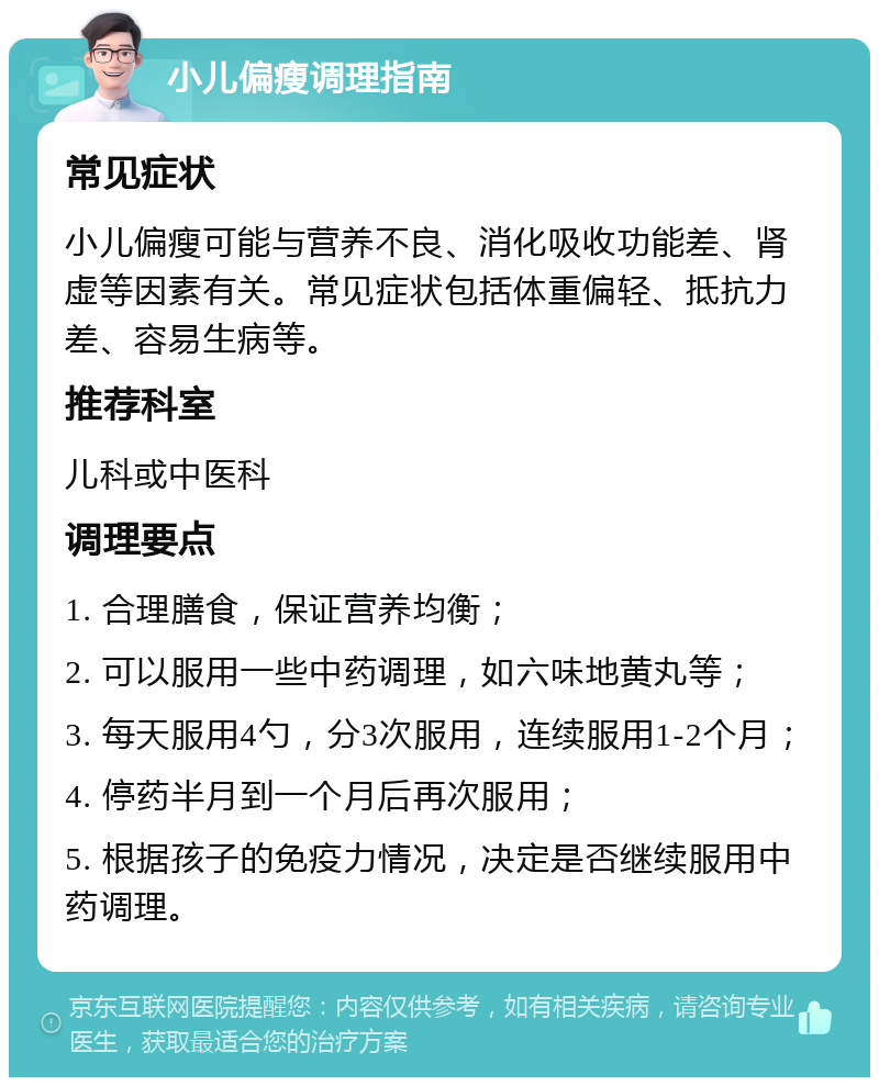 小儿偏瘦调理指南 常见症状 小儿偏瘦可能与营养不良、消化吸收功能差、肾虚等因素有关。常见症状包括体重偏轻、抵抗力差、容易生病等。 推荐科室 儿科或中医科 调理要点 1. 合理膳食，保证营养均衡； 2. 可以服用一些中药调理，如六味地黄丸等； 3. 每天服用4勺，分3次服用，连续服用1-2个月； 4. 停药半月到一个月后再次服用； 5. 根据孩子的免疫力情况，决定是否继续服用中药调理。