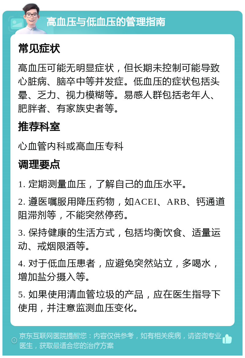 高血压与低血压的管理指南 常见症状 高血压可能无明显症状，但长期未控制可能导致心脏病、脑卒中等并发症。低血压的症状包括头晕、乏力、视力模糊等。易感人群包括老年人、肥胖者、有家族史者等。 推荐科室 心血管内科或高血压专科 调理要点 1. 定期测量血压，了解自己的血压水平。 2. 遵医嘱服用降压药物，如ACEI、ARB、钙通道阻滞剂等，不能突然停药。 3. 保持健康的生活方式，包括均衡饮食、适量运动、戒烟限酒等。 4. 对于低血压患者，应避免突然站立，多喝水，增加盐分摄入等。 5. 如果使用清血管垃圾的产品，应在医生指导下使用，并注意监测血压变化。