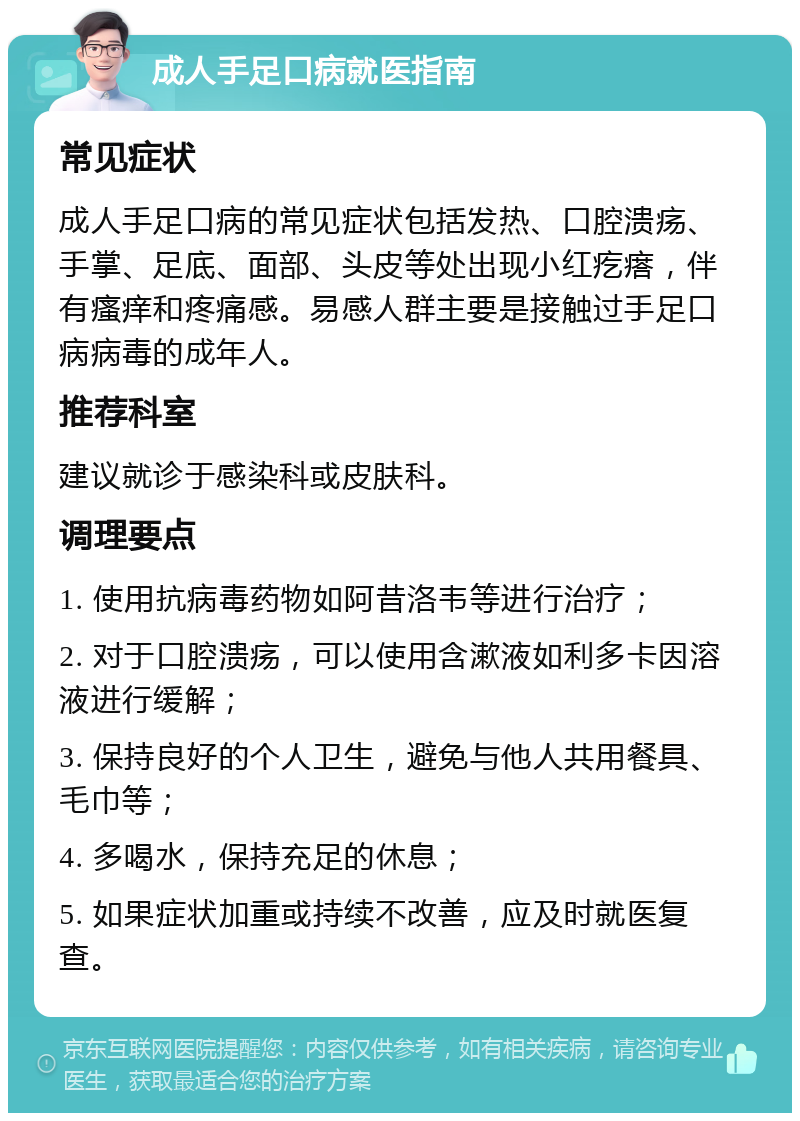 成人手足口病就医指南 常见症状 成人手足口病的常见症状包括发热、口腔溃疡、手掌、足底、面部、头皮等处出现小红疙瘩，伴有瘙痒和疼痛感。易感人群主要是接触过手足口病病毒的成年人。 推荐科室 建议就诊于感染科或皮肤科。 调理要点 1. 使用抗病毒药物如阿昔洛韦等进行治疗； 2. 对于口腔溃疡，可以使用含漱液如利多卡因溶液进行缓解； 3. 保持良好的个人卫生，避免与他人共用餐具、毛巾等； 4. 多喝水，保持充足的休息； 5. 如果症状加重或持续不改善，应及时就医复查。