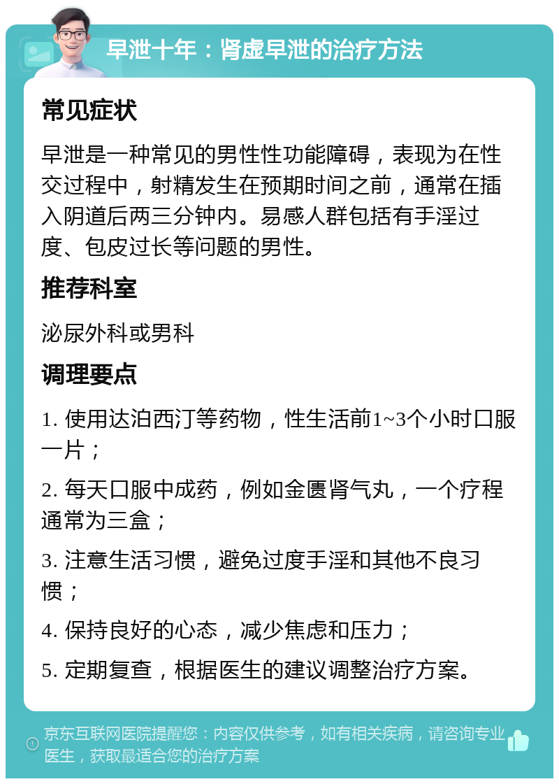 早泄十年：肾虚早泄的治疗方法 常见症状 早泄是一种常见的男性性功能障碍，表现为在性交过程中，射精发生在预期时间之前，通常在插入阴道后两三分钟内。易感人群包括有手淫过度、包皮过长等问题的男性。 推荐科室 泌尿外科或男科 调理要点 1. 使用达泊西汀等药物，性生活前1~3个小时口服一片； 2. 每天口服中成药，例如金匮肾气丸，一个疗程通常为三盒； 3. 注意生活习惯，避免过度手淫和其他不良习惯； 4. 保持良好的心态，减少焦虑和压力； 5. 定期复查，根据医生的建议调整治疗方案。