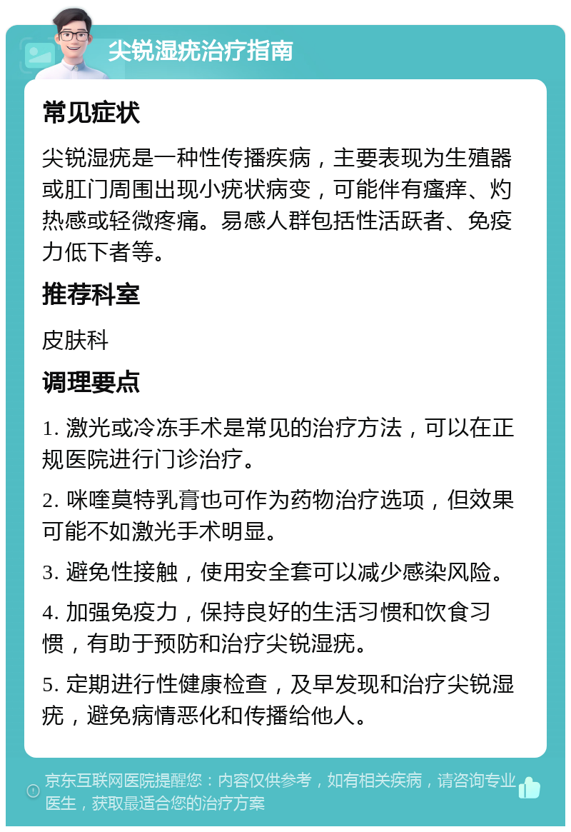 尖锐湿疣治疗指南 常见症状 尖锐湿疣是一种性传播疾病，主要表现为生殖器或肛门周围出现小疣状病变，可能伴有瘙痒、灼热感或轻微疼痛。易感人群包括性活跃者、免疫力低下者等。 推荐科室 皮肤科 调理要点 1. 激光或冷冻手术是常见的治疗方法，可以在正规医院进行门诊治疗。 2. 咪喹莫特乳膏也可作为药物治疗选项，但效果可能不如激光手术明显。 3. 避免性接触，使用安全套可以减少感染风险。 4. 加强免疫力，保持良好的生活习惯和饮食习惯，有助于预防和治疗尖锐湿疣。 5. 定期进行性健康检查，及早发现和治疗尖锐湿疣，避免病情恶化和传播给他人。