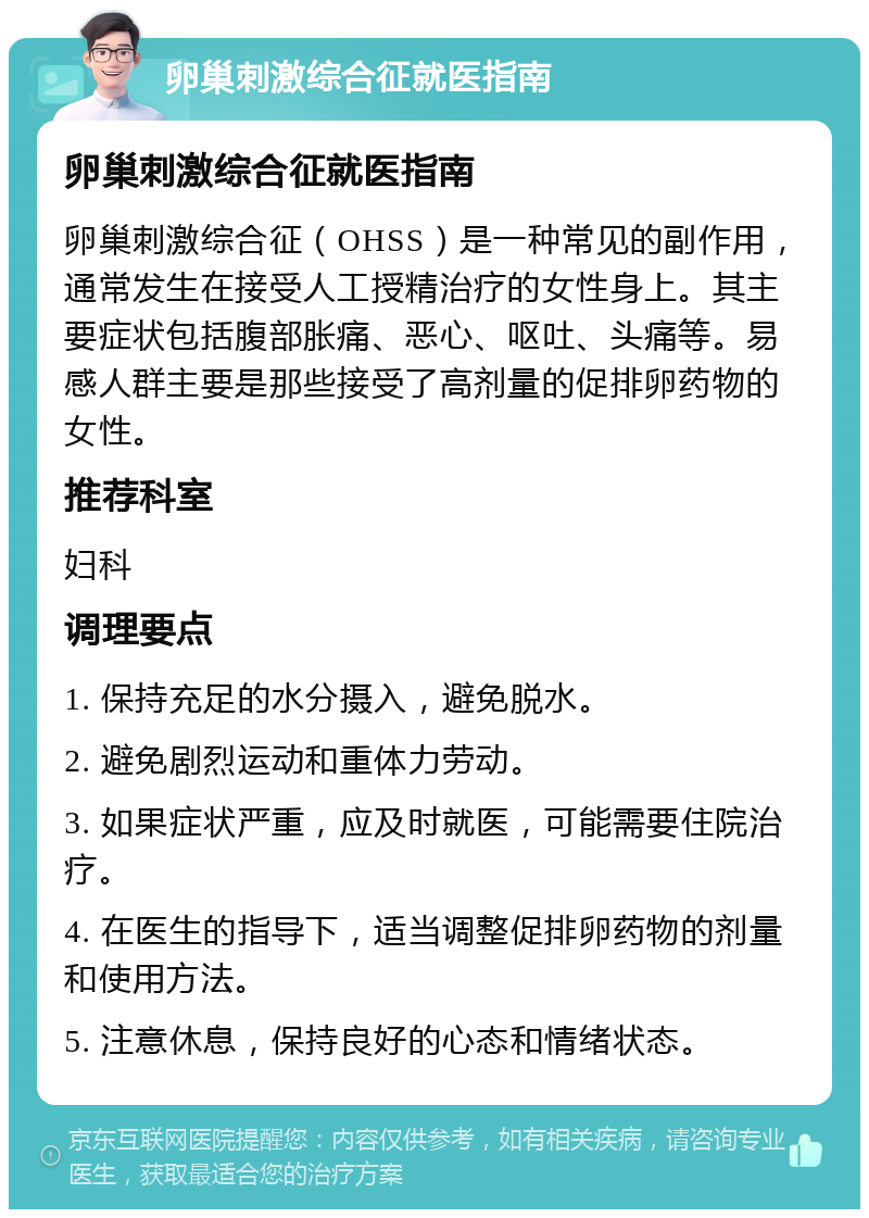 卵巢刺激综合征就医指南 卵巢刺激综合征就医指南 卵巢刺激综合征（OHSS）是一种常见的副作用，通常发生在接受人工授精治疗的女性身上。其主要症状包括腹部胀痛、恶心、呕吐、头痛等。易感人群主要是那些接受了高剂量的促排卵药物的女性。 推荐科室 妇科 调理要点 1. 保持充足的水分摄入，避免脱水。 2. 避免剧烈运动和重体力劳动。 3. 如果症状严重，应及时就医，可能需要住院治疗。 4. 在医生的指导下，适当调整促排卵药物的剂量和使用方法。 5. 注意休息，保持良好的心态和情绪状态。