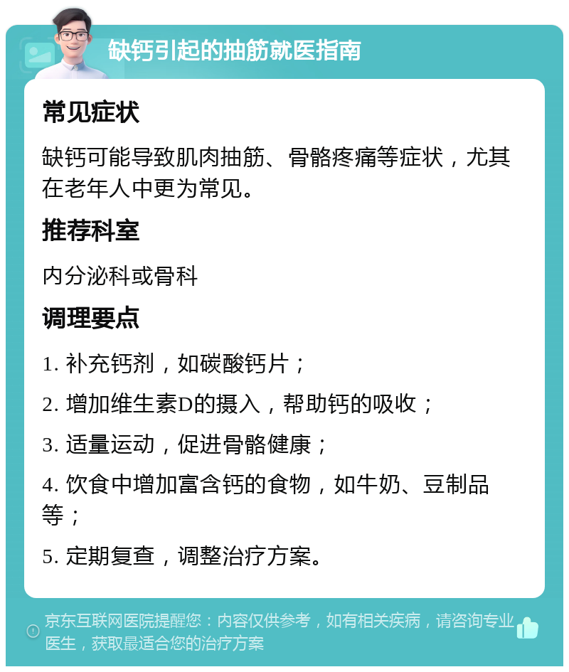 缺钙引起的抽筋就医指南 常见症状 缺钙可能导致肌肉抽筋、骨骼疼痛等症状，尤其在老年人中更为常见。 推荐科室 内分泌科或骨科 调理要点 1. 补充钙剂，如碳酸钙片； 2. 增加维生素D的摄入，帮助钙的吸收； 3. 适量运动，促进骨骼健康； 4. 饮食中增加富含钙的食物，如牛奶、豆制品等； 5. 定期复查，调整治疗方案。