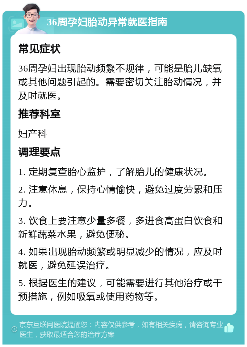 36周孕妇胎动异常就医指南 常见症状 36周孕妇出现胎动频繁不规律，可能是胎儿缺氧或其他问题引起的。需要密切关注胎动情况，并及时就医。 推荐科室 妇产科 调理要点 1. 定期复查胎心监护，了解胎儿的健康状况。 2. 注意休息，保持心情愉快，避免过度劳累和压力。 3. 饮食上要注意少量多餐，多进食高蛋白饮食和新鲜蔬菜水果，避免便秘。 4. 如果出现胎动频繁或明显减少的情况，应及时就医，避免延误治疗。 5. 根据医生的建议，可能需要进行其他治疗或干预措施，例如吸氧或使用药物等。