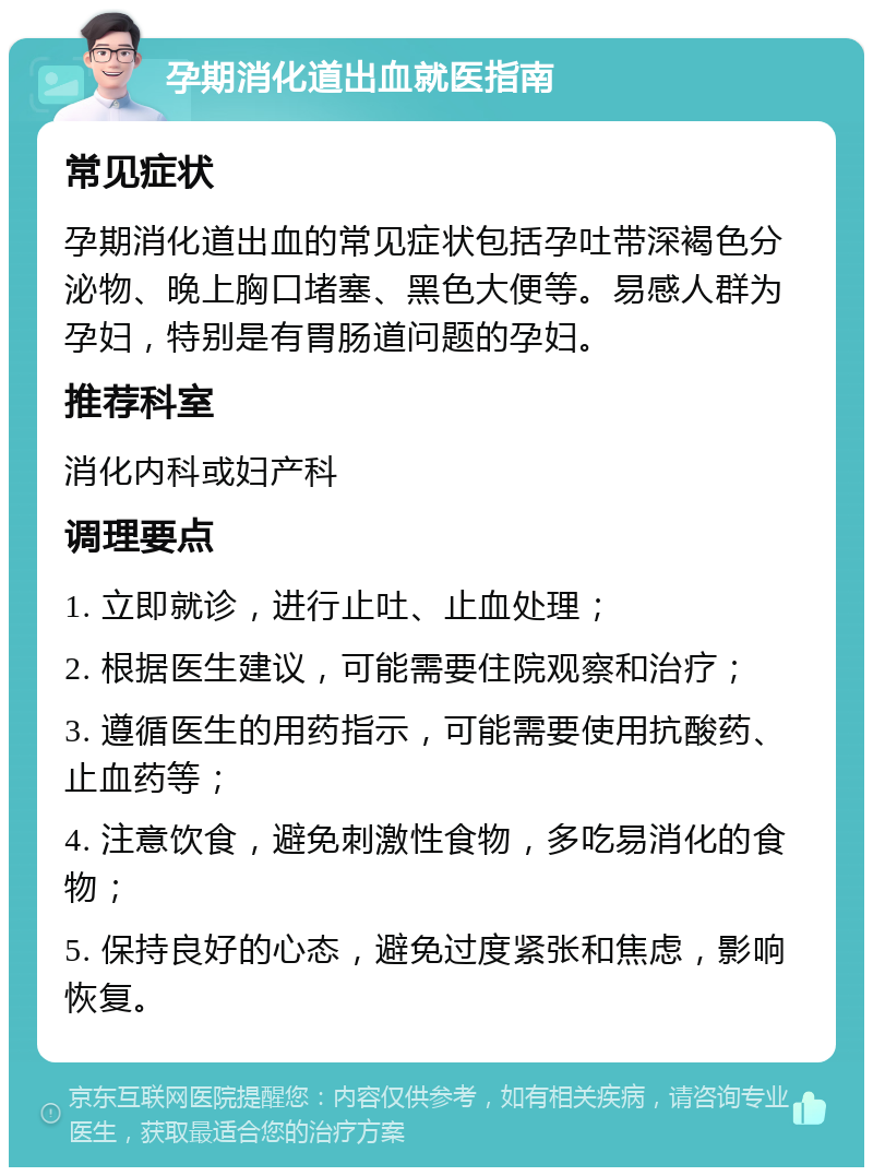 孕期消化道出血就医指南 常见症状 孕期消化道出血的常见症状包括孕吐带深褐色分泌物、晚上胸口堵塞、黑色大便等。易感人群为孕妇，特别是有胃肠道问题的孕妇。 推荐科室 消化内科或妇产科 调理要点 1. 立即就诊，进行止吐、止血处理； 2. 根据医生建议，可能需要住院观察和治疗； 3. 遵循医生的用药指示，可能需要使用抗酸药、止血药等； 4. 注意饮食，避免刺激性食物，多吃易消化的食物； 5. 保持良好的心态，避免过度紧张和焦虑，影响恢复。