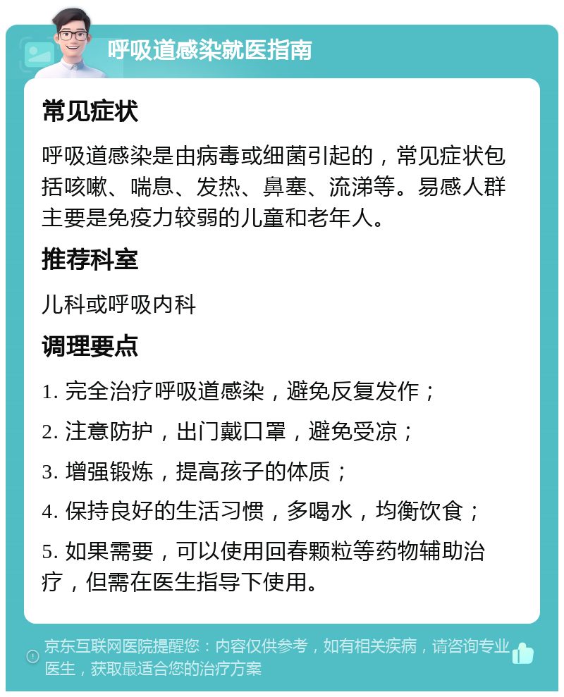 呼吸道感染就医指南 常见症状 呼吸道感染是由病毒或细菌引起的，常见症状包括咳嗽、喘息、发热、鼻塞、流涕等。易感人群主要是免疫力较弱的儿童和老年人。 推荐科室 儿科或呼吸内科 调理要点 1. 完全治疗呼吸道感染，避免反复发作； 2. 注意防护，出门戴口罩，避免受凉； 3. 增强锻炼，提高孩子的体质； 4. 保持良好的生活习惯，多喝水，均衡饮食； 5. 如果需要，可以使用回春颗粒等药物辅助治疗，但需在医生指导下使用。