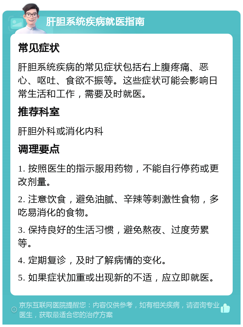 肝胆系统疾病就医指南 常见症状 肝胆系统疾病的常见症状包括右上腹疼痛、恶心、呕吐、食欲不振等。这些症状可能会影响日常生活和工作，需要及时就医。 推荐科室 肝胆外科或消化内科 调理要点 1. 按照医生的指示服用药物，不能自行停药或更改剂量。 2. 注意饮食，避免油腻、辛辣等刺激性食物，多吃易消化的食物。 3. 保持良好的生活习惯，避免熬夜、过度劳累等。 4. 定期复诊，及时了解病情的变化。 5. 如果症状加重或出现新的不适，应立即就医。