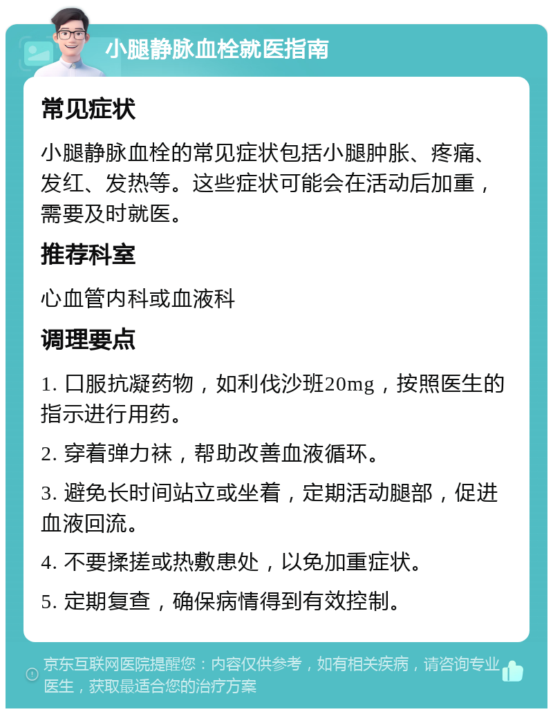 小腿静脉血栓就医指南 常见症状 小腿静脉血栓的常见症状包括小腿肿胀、疼痛、发红、发热等。这些症状可能会在活动后加重，需要及时就医。 推荐科室 心血管内科或血液科 调理要点 1. 口服抗凝药物，如利伐沙班20mg，按照医生的指示进行用药。 2. 穿着弹力袜，帮助改善血液循环。 3. 避免长时间站立或坐着，定期活动腿部，促进血液回流。 4. 不要揉搓或热敷患处，以免加重症状。 5. 定期复查，确保病情得到有效控制。