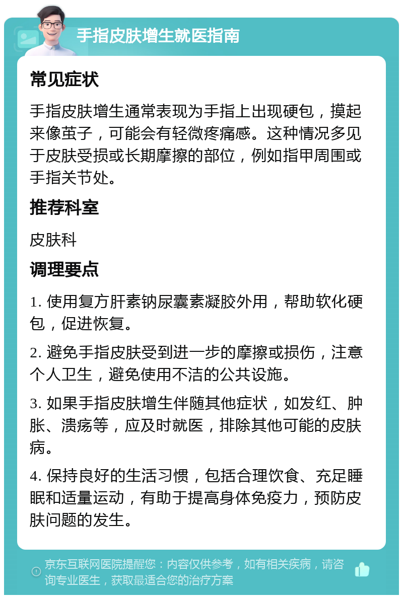 手指皮肤增生就医指南 常见症状 手指皮肤增生通常表现为手指上出现硬包，摸起来像茧子，可能会有轻微疼痛感。这种情况多见于皮肤受损或长期摩擦的部位，例如指甲周围或手指关节处。 推荐科室 皮肤科 调理要点 1. 使用复方肝素钠尿囊素凝胶外用，帮助软化硬包，促进恢复。 2. 避免手指皮肤受到进一步的摩擦或损伤，注意个人卫生，避免使用不洁的公共设施。 3. 如果手指皮肤增生伴随其他症状，如发红、肿胀、溃疡等，应及时就医，排除其他可能的皮肤病。 4. 保持良好的生活习惯，包括合理饮食、充足睡眠和适量运动，有助于提高身体免疫力，预防皮肤问题的发生。