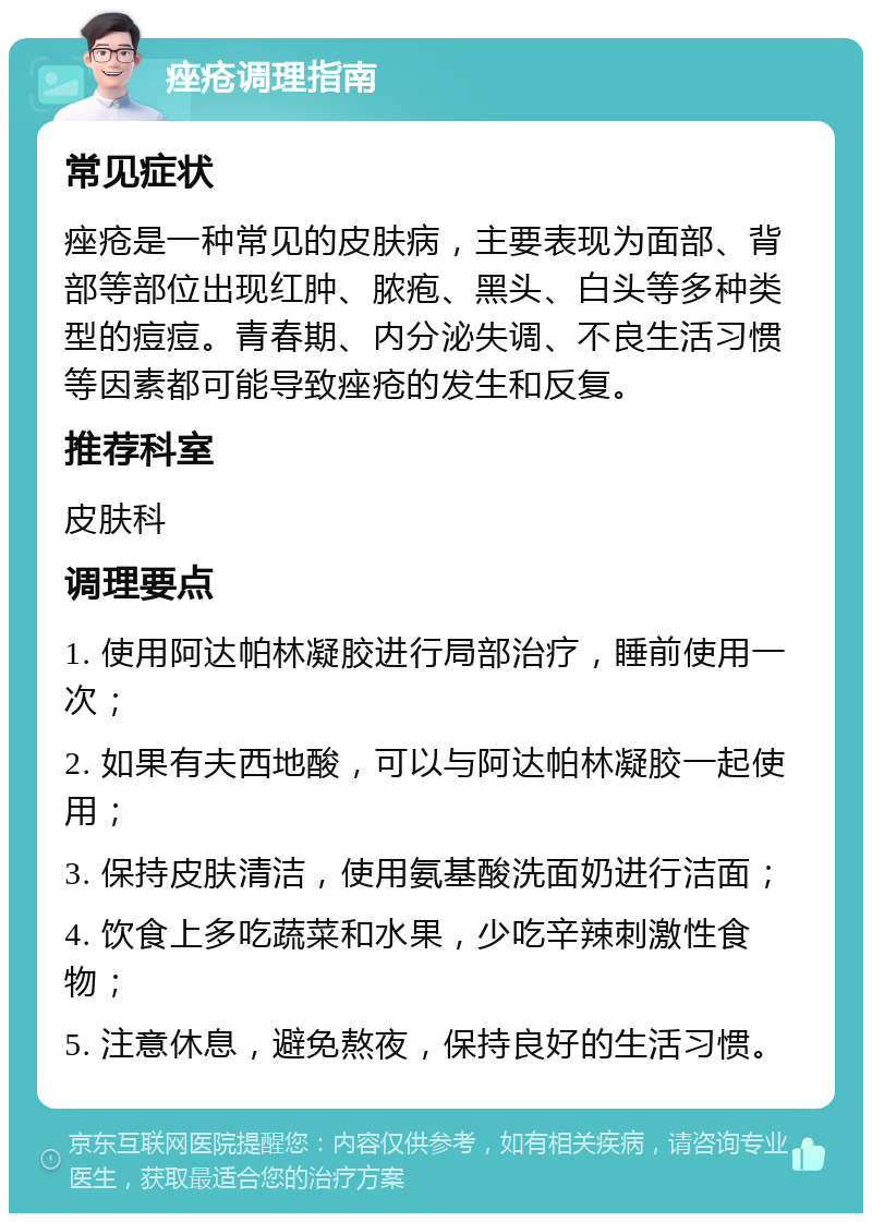 痤疮调理指南 常见症状 痤疮是一种常见的皮肤病，主要表现为面部、背部等部位出现红肿、脓疱、黑头、白头等多种类型的痘痘。青春期、内分泌失调、不良生活习惯等因素都可能导致痤疮的发生和反复。 推荐科室 皮肤科 调理要点 1. 使用阿达帕林凝胶进行局部治疗，睡前使用一次； 2. 如果有夫西地酸，可以与阿达帕林凝胶一起使用； 3. 保持皮肤清洁，使用氨基酸洗面奶进行洁面； 4. 饮食上多吃蔬菜和水果，少吃辛辣刺激性食物； 5. 注意休息，避免熬夜，保持良好的生活习惯。