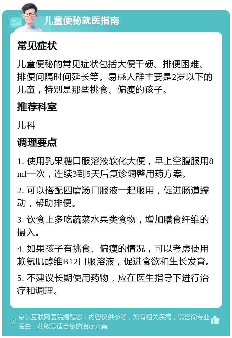 儿童便秘就医指南 常见症状 儿童便秘的常见症状包括大便干硬、排便困难、排便间隔时间延长等。易感人群主要是2岁以下的儿童，特别是那些挑食、偏瘦的孩子。 推荐科室 儿科 调理要点 1. 使用乳果糖口服溶液软化大便，早上空腹服用8ml一次，连续3到5天后复诊调整用药方案。 2. 可以搭配四磨汤口服液一起服用，促进肠道蠕动，帮助排便。 3. 饮食上多吃蔬菜水果类食物，增加膳食纤维的摄入。 4. 如果孩子有挑食、偏瘦的情况，可以考虑使用赖氨肌醇维B12口服溶液，促进食欲和生长发育。 5. 不建议长期使用药物，应在医生指导下进行治疗和调理。