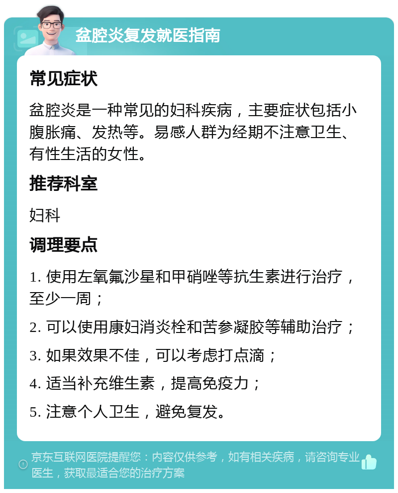 盆腔炎复发就医指南 常见症状 盆腔炎是一种常见的妇科疾病，主要症状包括小腹胀痛、发热等。易感人群为经期不注意卫生、有性生活的女性。 推荐科室 妇科 调理要点 1. 使用左氧氟沙星和甲硝唑等抗生素进行治疗，至少一周； 2. 可以使用康妇消炎栓和苦参凝胶等辅助治疗； 3. 如果效果不佳，可以考虑打点滴； 4. 适当补充维生素，提高免疫力； 5. 注意个人卫生，避免复发。