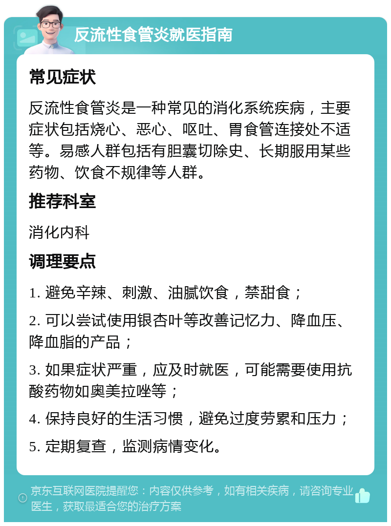 反流性食管炎就医指南 常见症状 反流性食管炎是一种常见的消化系统疾病，主要症状包括烧心、恶心、呕吐、胃食管连接处不适等。易感人群包括有胆囊切除史、长期服用某些药物、饮食不规律等人群。 推荐科室 消化内科 调理要点 1. 避免辛辣、刺激、油腻饮食，禁甜食； 2. 可以尝试使用银杏叶等改善记忆力、降血压、降血脂的产品； 3. 如果症状严重，应及时就医，可能需要使用抗酸药物如奥美拉唑等； 4. 保持良好的生活习惯，避免过度劳累和压力； 5. 定期复查，监测病情变化。