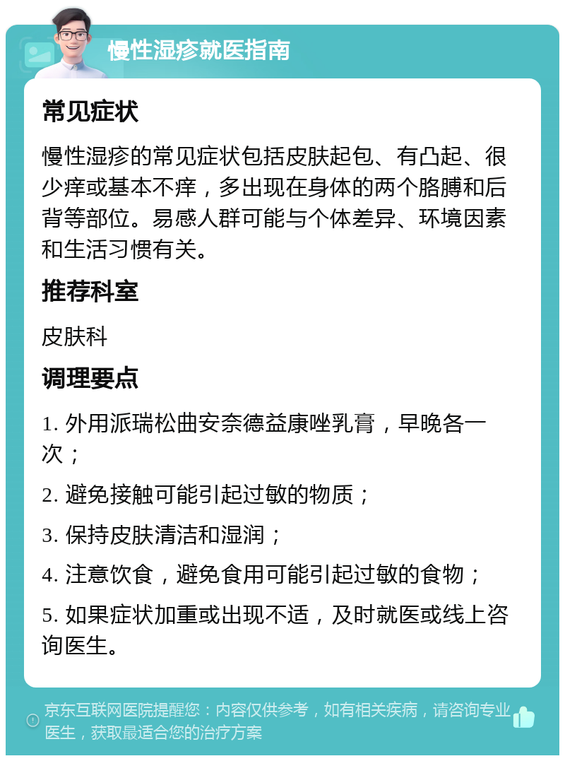 慢性湿疹就医指南 常见症状 慢性湿疹的常见症状包括皮肤起包、有凸起、很少痒或基本不痒，多出现在身体的两个胳膊和后背等部位。易感人群可能与个体差异、环境因素和生活习惯有关。 推荐科室 皮肤科 调理要点 1. 外用派瑞松曲安奈德益康唑乳膏，早晚各一次； 2. 避免接触可能引起过敏的物质； 3. 保持皮肤清洁和湿润； 4. 注意饮食，避免食用可能引起过敏的食物； 5. 如果症状加重或出现不适，及时就医或线上咨询医生。