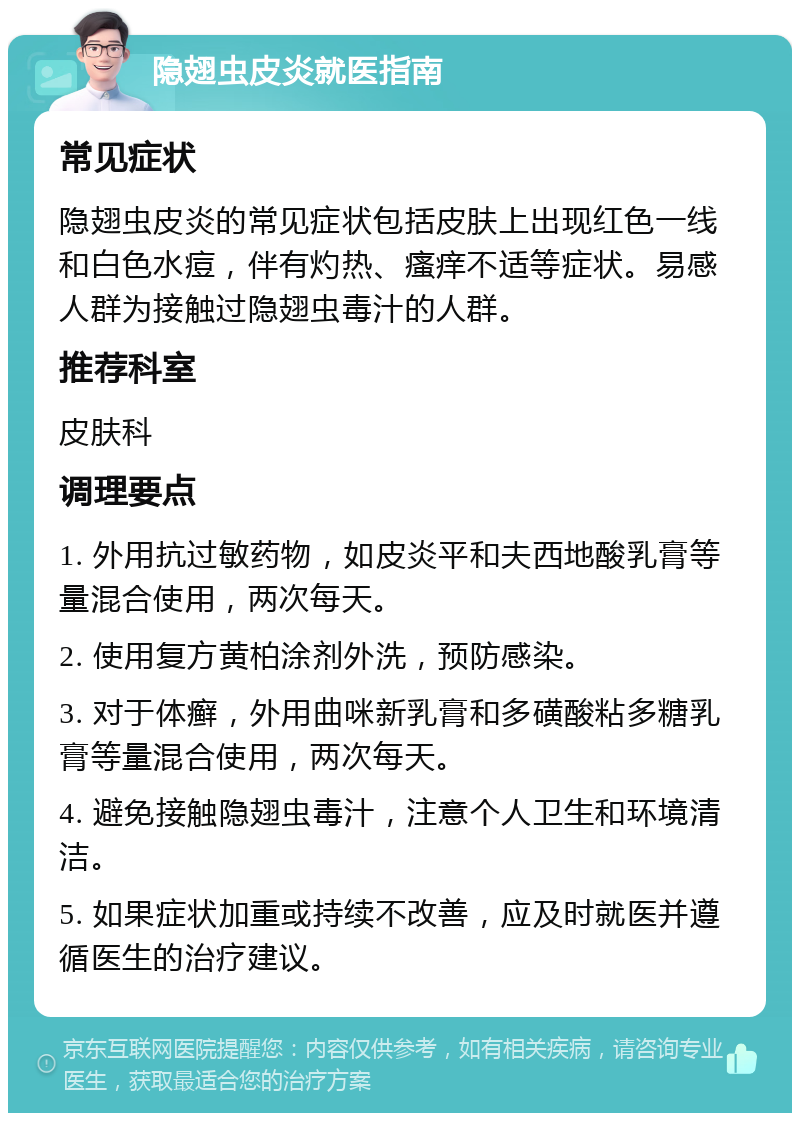 隐翅虫皮炎就医指南 常见症状 隐翅虫皮炎的常见症状包括皮肤上出现红色一线和白色水痘，伴有灼热、瘙痒不适等症状。易感人群为接触过隐翅虫毒汁的人群。 推荐科室 皮肤科 调理要点 1. 外用抗过敏药物，如皮炎平和夫西地酸乳膏等量混合使用，两次每天。 2. 使用复方黄柏涂剂外洗，预防感染。 3. 对于体癣，外用曲咪新乳膏和多磺酸粘多糖乳膏等量混合使用，两次每天。 4. 避免接触隐翅虫毒汁，注意个人卫生和环境清洁。 5. 如果症状加重或持续不改善，应及时就医并遵循医生的治疗建议。