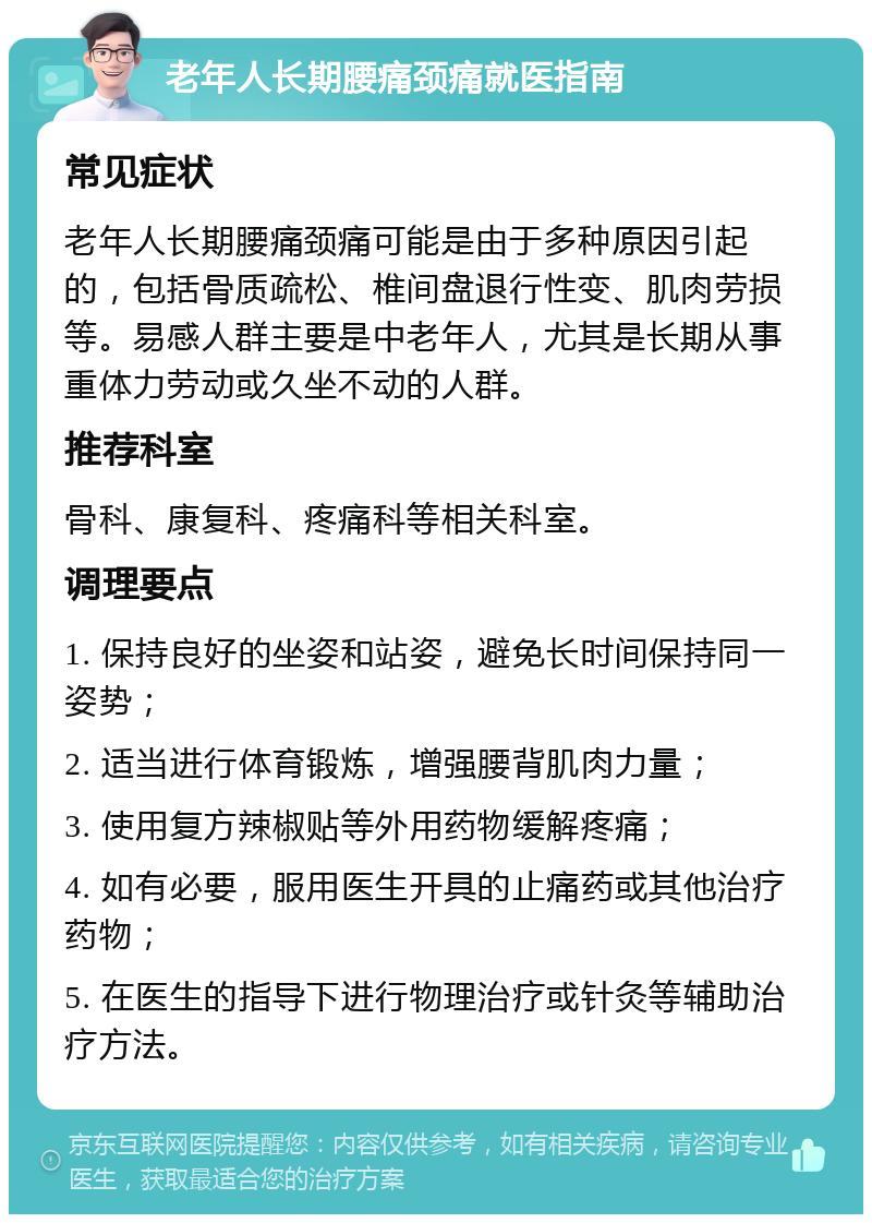 老年人长期腰痛颈痛就医指南 常见症状 老年人长期腰痛颈痛可能是由于多种原因引起的，包括骨质疏松、椎间盘退行性变、肌肉劳损等。易感人群主要是中老年人，尤其是长期从事重体力劳动或久坐不动的人群。 推荐科室 骨科、康复科、疼痛科等相关科室。 调理要点 1. 保持良好的坐姿和站姿，避免长时间保持同一姿势； 2. 适当进行体育锻炼，增强腰背肌肉力量； 3. 使用复方辣椒贴等外用药物缓解疼痛； 4. 如有必要，服用医生开具的止痛药或其他治疗药物； 5. 在医生的指导下进行物理治疗或针灸等辅助治疗方法。