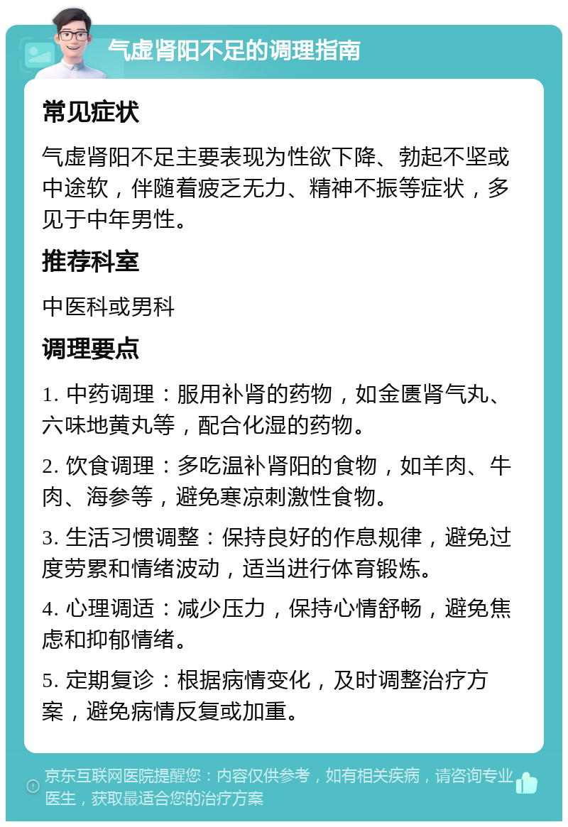 气虚肾阳不足的调理指南 常见症状 气虚肾阳不足主要表现为性欲下降、勃起不坚或中途软，伴随着疲乏无力、精神不振等症状，多见于中年男性。 推荐科室 中医科或男科 调理要点 1. 中药调理：服用补肾的药物，如金匮肾气丸、六味地黄丸等，配合化湿的药物。 2. 饮食调理：多吃温补肾阳的食物，如羊肉、牛肉、海参等，避免寒凉刺激性食物。 3. 生活习惯调整：保持良好的作息规律，避免过度劳累和情绪波动，适当进行体育锻炼。 4. 心理调适：减少压力，保持心情舒畅，避免焦虑和抑郁情绪。 5. 定期复诊：根据病情变化，及时调整治疗方案，避免病情反复或加重。