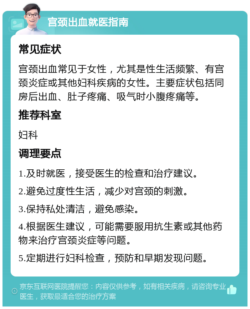 宫颈出血就医指南 常见症状 宫颈出血常见于女性，尤其是性生活频繁、有宫颈炎症或其他妇科疾病的女性。主要症状包括同房后出血、肚子疼痛、吸气时小腹疼痛等。 推荐科室 妇科 调理要点 1.及时就医，接受医生的检查和治疗建议。 2.避免过度性生活，减少对宫颈的刺激。 3.保持私处清洁，避免感染。 4.根据医生建议，可能需要服用抗生素或其他药物来治疗宫颈炎症等问题。 5.定期进行妇科检查，预防和早期发现问题。